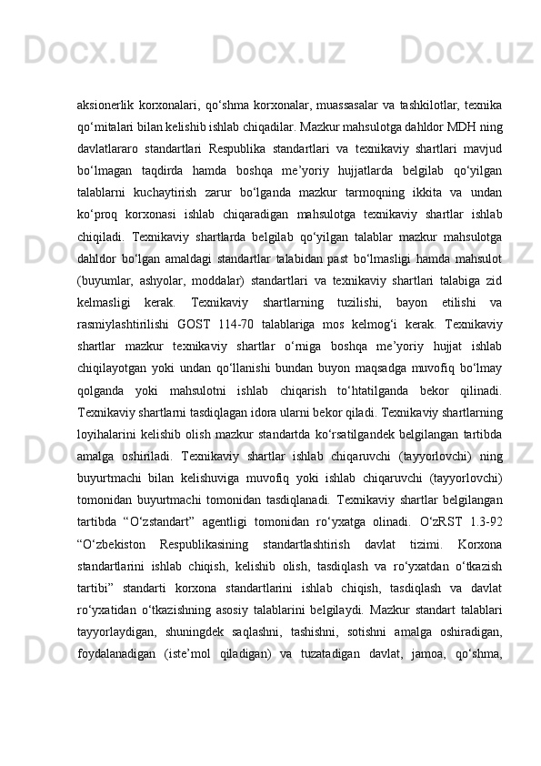 aksionerlik   korxonalari,   qo‘shma   korxonalar,   muassasalar   va   tashkilotlar,   texnika
qo‘mitalari bilan kelishib ishlab chiqadilar.   Mazkur mahsulotga dahldor MDH ning
davlatlararo   standartlari   Respublika   standartlari   va   texnikaviy   shartlari   mavjud
bo‘lmagan   taqdirda   hamda   boshqa   me’yoriy   hujjatlarda   belgilab   qo‘yilgan
talablarni   kuchaytirish   zarur   bo‘lganda   mazkur   tarmoqning   ikkita   va   undan
ko‘proq   korxonasi   ishlab   chiqaradigan   mahsulotga   texnikaviy   shartlar   ishlab
chiqiladi.   Texnikaviy   shartlarda   belgilab   qo‘yilgan   talablar   mazkur   mahsulotga
dahldor   bo‘lgan   amaldagi   standartlar   talabidan   past   bo‘lmasligi   hamda   mahsulot
(buyumlar,   ashyolar,   moddalar)   standartlari   va   texnikaviy   shartlari   talabiga   zid
kelmasligi   kerak.   Texnikaviy   shartlarning   tuzilishi,   bayon   etilishi   va
rasmiylashtirilishi   GOST   114-70   talablariga   mos   kelmog‘i   kerak.   Texnikaviy
shartlar   mazkur   texnikaviy   shartlar   o‘rniga   boshqa   me’yoriy   hujjat   ishlab
chiqilayotgan   yoki   undan   qo‘llanishi   bundan   buyon   maqsadga   muvofiq   bo‘lmay
qolganda   yoki   mahsulotni   ishlab   chiqarish   to‘htatilganda   bekor   qilinadi.
Texnikaviy shartlarni tasdiqlagan idora ularni bekor qiladi.   Texnikaviy shartlarning
loyihalarini   kelishib   olish   mazkur   standartda   ko‘rsatilgandek   belgilangan   tartibda
amalga   oshiriladi.   Texnikaviy   shartlar   ishlab   chiqaruvchi   (tayyorlovchi)   ning
buyurtmachi   bilan   kelishuviga   muvofiq   yoki   ishlab   chiqaruvchi   (tayyorlovchi)
tomonidan   buyurtmachi   tomonidan   tasdiqlanadi.   Texnikaviy   shartlar   belgilangan
tartibda   “O‘zstandart”   agentligi   tomonidan   ro‘yxatga   olinadi.   O‘zRST   1.3-92
“O‘zbekiston   Respublikasining   standartlashtirish   davlat   tizimi.   Korxona
standartlarini   ishlab   chiqish,   kelishib   olish,   tasdiqlash   va   ro‘yxatdan   o‘tkazish
tartibi”   standarti   korxona   standartlarini   ishlab   chiqish,   tasdiqlash   va   davlat
ro‘yxatidan   o‘tkazishning   asosiy   talablarini   belgilaydi.   Mazkur   standart   talablari
tayyorlaydigan,   shuningdek   saqlashni,   tashishni,   sotishni   amalga   oshiradigan,
foydalanadigan   (iste’mol   qiladigan)   va   tuzatadigan   davlat,   jamoa,   qo‘shma, 