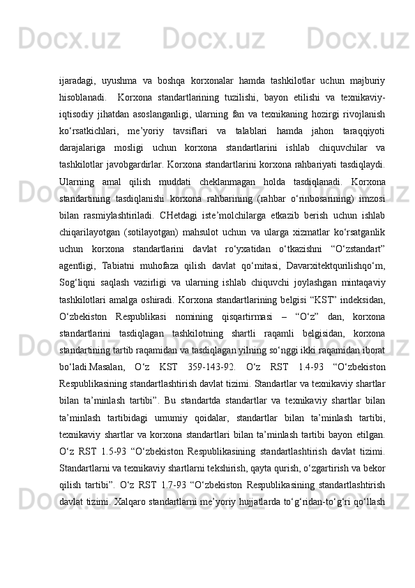 ijaradagi,   uyushma   va   boshqa   korxonalar   hamda   tashkilotlar   uchun   majburiy
hisoblanadi.     Korxona   standartlarining   tuzilishi,   bayon   etilishi   va   texnikaviy-
iqtisodiy   jihatdan   asoslanganligi,   ularning   fan   va   texnikaning   hozirgi   rivojlanish
ko‘rsatkichlari,   me’yoriy   tavsiflari   va   talablari   hamda   jahon   taraqqiyoti
darajalariga   mosligi   uchun   korxona   standartlarini   ishlab   chiquvchilar   va
tashkilotlar javobgardirlar.   Korxona standartlarini korxona rahbariyati tasdiqlaydi.
Ularning   amal   qilish   muddati   cheklanmagan   holda   tasdiqlanadi.   Korxona
standartining   tasdiqlanishi   korxona   rahbarining   (rahbar   o‘rinbosarining)   imzosi
bilan   rasmiylashtiriladi.   CHetdagi   iste’molchilarga   etkazib   berish   uchun   ishlab
chiqarilayotgan   (sotilayotgan)   mahsulot   uchun   va   ularga   xizmatlar   ko‘rsatganlik
uchun   korxona   standartlarini   davlat   ro‘yxatidan   o‘tkazishni   “O‘zstandart”
agentligi,   Tabiatni   muhofaza   qilish   davlat   qo‘mitasi,   Davarxitektqurilishqo‘m,
Sog‘liqni   saqlash   vazirligi   va   ularning   ishlab   chiquvchi   joylashgan   mintaqaviy
tashkilotlari  amalga oshiradi.   Korxona  standartlarining belgisi  “KST”  indeksidan,
O‘zbekiston   Respublikasi   nomining   qisqartirmasi   –   “O‘z”   dan,   korxona
standartlarini   tasdiqlagan   tashkilotning   shartli   raqamli   belgisidan,   korxona
standartining tartib raqamidan va tasdiqlagan yilning so‘nggi ikki raqamidan iborat
bo‘ladi.Masalan,   O‘z   KST   359-143-92.   O‘z   RST   1.4-93   “O‘zbekiston
Respublikasining standartlashtirish davlat tizimi. Standartlar va texnikaviy shartlar
bilan   ta’minlash   tartibi”.   Bu   standartda   standartlar   va   texnikaviy   shartlar   bilan
ta’minlash   tartibidagi   umumiy   qoidalar,   standartlar   bilan   ta’minlash   tartibi,
texnikaviy   shartlar   va   korxona   standartlari   bilan   ta’minlash   tartibi   bayon   etilgan.
O‘z   RST   1.5-93   “O‘zbekiston   Respublikasining   standartlashtirish   davlat   tizimi.
Standartlarni va texnikaviy   shartlarni tekshirish , qayta qurish, o‘zgartirish va bekor
qilish   tartibi”.   O‘z   RST   1.7-93   “O‘zbekiston   Respublikasining   standartlashtirish
davlat tizimi. Xalqaro standartlarni me’yoriy hujjatlarda to‘g‘ridan-to‘g‘ri qo‘llash 