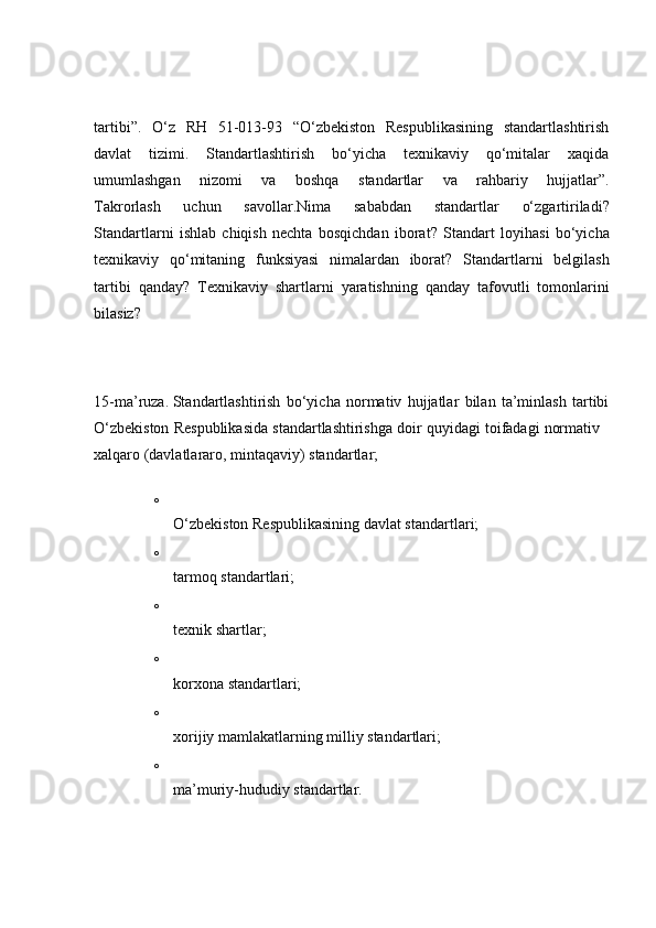 tartibi”.   O‘z   RH   51-013-93   “O‘zbekiston   Respublikasining   standartlashtirish
davlat   tizimi.   Standartlashtirish   bo‘yicha   texnikaviy   qo‘mitalar   xaqida
umumlashgan   nizomi   va   boshqa   standartlar   va   rahbariy   hujjatlar”.
Takrorlash   uchun   savollar. Nima   sababdan   standartlar   o‘zgartiriladi?
Standartlarni   ishlab   chiqish   nechta   bosqichdan   iborat?   Standart   loyihasi   bo‘yicha
texnikaviy   qo‘mitaning   funksiyasi   nimalardan   iborat?   Standartlarni   belgilash
tartibi   qanday?   Texnikaviy   shartlarni   yaratishning   qanday   tafovutli   tomonlarini
bilasiz?
15-ma’ruza.   Standartlashtirish   bo‘yicha   normativ   hujjatlar   bilan   ta’minlash   tartibi
O‘zbekiston Respublikasida standartlashtirishga doir quyidagi toifadagi normativ   
xalqaro (davlatlararo, mintaqaviy) standartlar;
o
O‘zbekiston Respublikasining davlat standartlari;
o
tarmoq standartlari;
o
texnik shartlar;
o
korxona standartlari;
o
xorijiy mamlakatlarning milliy standartlari;
o
ma’muriy-hududiy standartlar. 