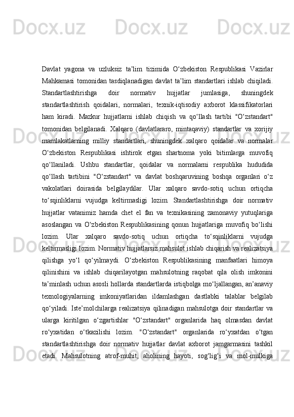 Davlat   yagona   va   uzluksiz   ta’lim   tizimida   O‘zbekiston   Respublikasi   Vazirlar
Mahkamasi   tomonidan   tasdiqlanadigan   davlat   ta’lim   standartlari   ishlab   chiqiladi.
Standartlashtirishga   doir   normativ   hujjatlar   jumlasiga,   shuningdek
standartlashtirish   qoidalari,   normalari,   texnik-iqtisodiy   axborot   klassifikatorlari
ham   kiradi.   Mazkur   hujjatlarni   ishlab   chiqish   va   qo‘llash   tartibi   "O‘zstandart"
tomonidan   belgilanadi.   Xalqaro   (davlatlararo,   mintaqaviy)   standartlar   va   xorijiy
mamlakatlarning   milliy   standartlari,   shuningdek   xalqaro   qoidalar   va   normalar
O‘zbekiston   Respublikasi   ishtirok   etgan   shartnoma   yoki   bitimlarga   muvofiq
qo‘llaniladi.   Ushbu   standartlar,   qoidalar   va   normalarni   respublika   hududida
qo‘llash   tartibini   "O‘zstandart"   va   davlat   boshqaruvining   boshqa   organlari   o‘z
vakolatlari   doirasida   belgilaydilar.   Ular   xalqaro   savdo-sotiq   uchun   ortiqcha
to‘sqinliklarni   vujudga   keltirmasligi   lozim.   Standartlashtirishga   doir   normativ
hujjatlar   vatanimiz   hamda   chet   el   fan   va   texnikasining   zamonaviy   yutuqlariga
asoslangan   va   O‘zbekiston   Respublikasining   qonun   hujjatlariga   muvofiq   bo‘lishi
lozim.   Ular   xalqaro   savdo-sotiq   uchun   ortiqcha   to‘sqinliklarni   vujudga
keltirmasligi lozim. Normativ hujjatlarsiz mahsulot ishlab chiqarish va realizatsiya
qilishga   yo‘l   qo‘yilmaydi.   O‘zbekiston   Respublikasining   manfaatlari   himoya
qilinishini   va   ishlab   chiqarilayotgan   mahsulotning   raqobat   qila   olish   imkonini
ta’minlash uchun asosli  hollarda standartlarda istiqbolga mo‘ljallangan, an’anaviy
texnologiyalarning   imkoniyatlaridan   ildamlashgan   dastlabki   talablar   belgilab
qo‘yiladi.   Iste’molchilarga   realizatsiya   qilinadigan   mahsulotga   doir   standartlar   va
ularga   kiritilgan   o‘zgartishlar   "O‘zstandart"   organlarida   haq   olmasdan   davlat
ro‘yxatidan   o‘tkazilishi   lozim.   "O‘zstandart"   organlarida   ro‘yxatdan   o‘tgan
standartlashtirishga   doir   normativ   hujjatlar   davlat   axborot   jamgarmasini   tashkil
etadi.   Mahsulotning   atrof-muhit,   aholining   hayoti,   sog‘lig‘i   va   mol-mulkiga 