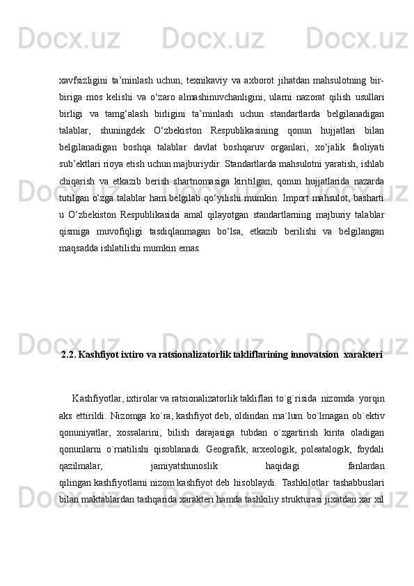 xavfsizligini   ta’minlash   uchun,   texnikaviy   va   axborot   jihatdan   mahsulotning   bir-
biriga   mos   kelishi   va   o‘zaro   almashinuvchanligini,   ularni   nazorat   qilish   usullari
birligi   va   tamg‘alash   birligini   ta’minlash   uchun   standartlarda   belgilanadigan
talablar,   shuningdek   O‘zbekiston   Respublikasining   qonun   hujjatlari   bilan
belgilanadigan   boshqa   talablar   davlat   boshqaruv   organlari,   xo‘jalik   faoliyati
sub’ektlari rioya etish uchun majburiydir. Standartlarda mahsulotni yaratish, ishlab
chiqarish   va   etkazib   berish   shartnomasiga   kiritilgan,   qonun   hujjatlarida   nazarda
tutilgan o‘zga talablar ham belgilab qo‘yilishi mumkin. Import mahsulot, basharti
u   O‘zbekiston   Respublikasida   amal   qilayotgan   standartlarning   majburiy   talablar
qismiga   muvofiqligi   tasdiqlanmagan   bo‘lsa,   etkazib   berilishi   va   belgilangan
maqsadda ishlatilishi mumkin emas.
2.2. Kashfiyot ixtiro va ratsionalizatorlik takliflarining innovatsion  xarakteri
      Kashfiyotlar ,   ixtirolar   va   ratsionalizatorlik   takliflari   to`g`risida   nizomda   yorqin
aks   ettirildi.   Nizomga   ko`ra,   kashfiyot   deb,   oldindan   ma`lum   bo`lmagan   ob`ektiv
qonuniyatlar,   xossalarini,   bilish   darajasiga   tubdan   o`zgartirish   kirita   oladigan
qonunlarni   o`rnatilishi   qisoblanadi.   Geografik,   arxeologik,   poleatalogik,   foydali
qazilmalar,   jamiyatshunoslik   haqidagi   fanlardan
qilingan   kashfiyotlarni   nizom   kashfiyot   deb   hisoblaydi.   Tashkilotlar   tashabbuslari
bilan maktablardan tashqarida   xarakteri   hamda tashkiliy strukturasi jixatdan xar xil 