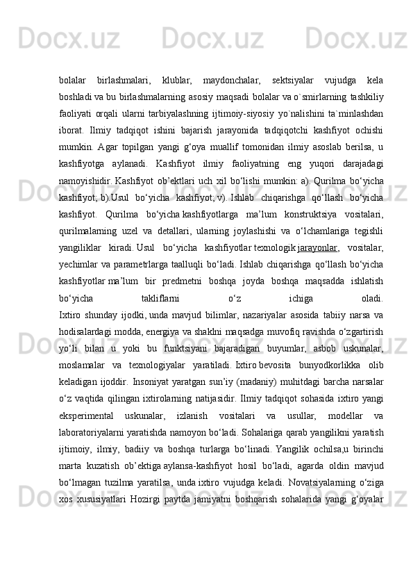 bolalar   birlashmalari,   klublar,   maydonchalar,   sektsiyalar   vujudga   kela
boshladi   va   bu   birlashmalarning   asosiy   maqsadi   bolalar   va   o`smirlarning   tashkiliy
faoliyati   orqali   ularni   tarbiyalashning   ijtimoiy-siyosiy   yo`nalishini   ta`minlashdan
iborat.   Ilmiy   tadqiqot   ishini   bajarish   jarayonida   tadqiqotchi   kashfiyot   ochishi
mumkin.   Agar   topilgan   yangi   g‘oya   muallif   tomonidan   ilmiy   asoslab   berilsa,   u
kashfiyotga   aylanadi.   Kashfiyot   ilmiy   faoliyatning   eng   yuqori   darajadagi
namoyishidir.   Kashfiyot   ob’ektlari   uch   xil   bo‘lishi   mumkin:   a).   Qurilma   bo‘yicha
kashfiyot;   b). Usul   bo‘yicha   kashfiyot;   v).   Ishlab   chiqarishga   qo‘llash   bo‘yicha
kashfiyot.   Qurilma   bo‘yicha   kashfiyotlar ga   ma’lum   konstruktsiya   vositalari,
qurilmalarning   uzel   va   detallari,   ularning   joylashishi   va   o‘lchamlariga   tegishli
yangiliklar   kiradi.   Usul   bo‘yicha   kashfiyotlar   texnologik   jarayonlar ,   vositalar,
yechimlar   va   parametrlarga   taalluqli   bo‘ladi.   Ishlab  chiqarishga   qo‘llash   bo‘yicha
kashfiyotlar   ma’lum   bir   predmetni   boshqa   joyda   boshqa   maqsadda   ishlatish
bo‘yicha   takliflarni   o‘z   ichiga   oladi.
Ixtiro   shunday   ijodki ,   unda   mavjud   bilimlar ,   nazariyalar   asosida   tabiiy   narsa   va
hodisalardagi modda, energiya va shaklni maqsadga muvofiq ravishda o‘zgartirish
yo‘li   bilan   u   yoki   bu   funktsiyani   bajaradigan   buyumlar,   asbob   uskunalar,
moslamalar   va   texnologiyalar   yaratiladi.   Ixtiro   bevosita   bunyodkorlikka   olib
keladigan   ijoddir.   Insoniyat   yaratgan   sun’iy   (madaniy)   muhitdagi   barcha   narsalar
o‘z   vaqtida   qilingan   ixtirolarning   natijasidir.   Ilmiy   tadqiqot   sohasida   ixtiro   yangi
eksperimental   uskunalar ,   izlanish   vositalari   va   usullar,   modellar   va
laboratoriyalarni yaratishda namoyon bo‘ladi.   Sohalariga qarab yangilikni yaratish
ijtimoiy,   ilmiy,   badiiy   va   boshqa   turlarga   bo‘linadi.   Yangilik   ochilsa,u   birinchi
marta   kuzatish   ob’ektiga   aylansa- kashfiyot   hosil   bo‘la di,   agarda   oldin   mavjud
bo‘lmagan   tuzilma   yaratilsa,   unda   ixtiro   vujudga   keladi .   Novatsiyalarning   o‘ziga
xos   xususiyatlari   Hozirgi   paytda   jamiyatni   boshqarish   sohalarida   yangi   g‘oyalar 
