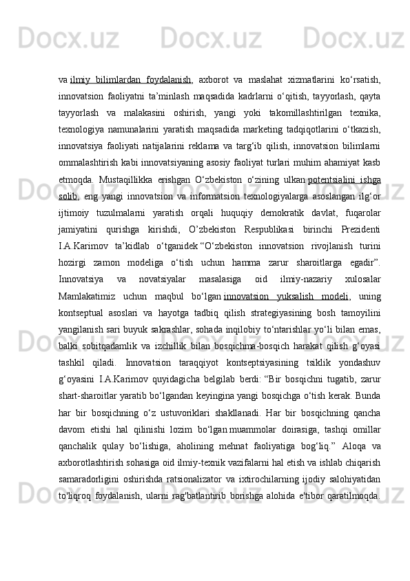 va   ilmiy   bilimlardan   foydalanish ,   axborot   va   maslahat   xizmatlarini   ko‘rsatish,
innovatsion   faoliyatni   ta’minlash   maqsadida   kadrlarni   o‘qitish,   tayyorlash,   qayta
tayyorlash   va   malakasini   oshirish,   yangi   yoki   takomillashtirilgan   texnika,
texnologiya   namunalarini   yaratish   maqsadida   marketing   tadqiqotlarini   o‘tkazish,
innovatsiya   faoliyati   natijalarini   reklama   va   targ‘ib   qilish,   innovatsion   bilimlarni
ommalashtirish kabi  innovatsiyaning  asosiy  faoliyat  turlari  muhim  ahamiyat  kasb
etmoqda.   Mustaqillikka   erishgan   O‘zbekiston   o‘zining   ulkan   potentsialini   ishga
solib ,   eng   yangi   innovatsion   va   informatsion   texnologiyalarga   asoslangan   ilg‘or
ijtimoiy   tuzulmalarni   yaratish   orqali   huquqiy   demokratik   davlat,   fuqarolar
jamiyatini   qurishga   kirishdi,   O’zbekiston   Respublikasi   birinchi   Prezidenti
I.A.Karimov   ta’kidlab   o‘tganidek   “O‘zbekiston   innovatsion   rivojlanish   turini
hozirgi   zamon   modeliga   o‘tish   uchun   hamma   zarur   sharoitlarga   egadir”.
Innovatsiya   va   novatsiyalar   masalasiga   oid   ilmiy-nazariy   xulosalar
Mamlakatimiz   uchun   maqbul   bo‘lgan   innovatsion   yuksalish   modeli ,   uning
kontseptual   asoslari   va   hayotga   tadbiq   qilish   strategiyasining   bosh   tamoyilini
yangilanish sari buyuk sakrashlar, sohada inqilobiy to‘ntarishlar yo‘li bilan emas,
balki   sobitqadamlik   va   izchillik   bilan   bosqichma-bosqich   harakat   qilish   g‘oyasi
tashkil   qiladi.   Innovatsion   taraqqiyot   kontseptsiyasining   tsiklik   yondashuv
g‘oyasini   I.A.Karimov   quyidagicha   belgilab   berdi:   “Bir   bosqichni   tugatib,   zarur
shart-sharoitlar yaratib bo‘lgandan keyingina yangi bosqichga o‘tish kerak. Bunda
har   bir   bosqichning   o‘z   ustuvoriklari   shakllanadi.   Har   bir   bosqichning   qancha
davom   etishi   hal   qilinishi   lozim   bo‘lgan   muammolar   doirasiga ,   tashqi   omillar
qanchalik   qulay   bo‘lishiga,   aholining   mehnat   faoliyatiga   bog‘liq.”   Aloqa   va
axborotlashtirish sohasiga oid ilmiy-texnik vazifalarni hal etish va ishlab chiqarish
samaradorligini   oshirishda   ratsionalizator   va   ixtirochilarning   ijodiy   salohiyatidan
to'liqroq   foydalanish,   ularni   rag'batlantirib   borishga   alohida   e'tibor   qaratilmoqda. 