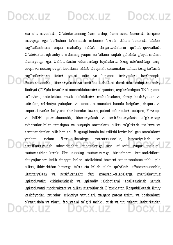 esa   o’z   navbatida,   O’zbekistonning   ham   tashqi,   ham   ichki   bozorida   barqaror
mavqega   ega   bo’lishini   ta’minlash   imkonini   beradi.   Jahon   bozorida   talabni
rag’batlantirish   orqali   mahalliy   ishlab   chiqaruvchilarni   qo’llab-quvvatlash
O’zbekiston iqtisodiy o’sishining yuqori sur’atlarni saqlab qolishda g’oyat muhim
ahamiyatga   ega.   Ushbu   dastur   vdoirasidagi   loyihalarda   keng   iste’moldagi   oziq-
ovqat va nooziq-ovqat tovarlarni ishlab chiqarish korxonalari uchun keng ko’lamli
rag’batlantirish   tizimi,   ya’ni   soliq   va   bojxona   imtiyozlari   berilmoqda.
Patentshunoslik,   litsenziyalash   va   sertifikatlash   fani   darslarida   tashqi   iqtisodiy
faoliyat (TIF)da tovarlarni nomenklaturasini o’rganish, uyg’unlashgan TN bojxona
to’lovlari,   intellektual   mulk   ob’ektlarini   muhofazalash,   ilmiy   kashfiyotlar   va
ixtirolar,   seleksiya   yutuqlari   va   sanoat   namunalari   hamda   belgilari,   eksport   va
import   tovarlar   bo’yicha   shartnomlar   tuzish,   patent   axborotlari,   xalqaro,   Yevropa
va   MDH   patentshunoslik,   litsenziyalash   va   sertifikatsiyalash   to’g’risidagi
axborotlar   bilan   tanishgan   va   huquqiy   normalarni   bilish   to’g’risida   ma’ruza   va
seminar darslari olib boriladi. Bugungi kunda hal etilishi lozim bo’lgan masalalarni
yechimi   uchun   Respublikamizga   patentshunoslik,   litsenziyalash   va
sertifikatsiyalash   sohasidajahon   andozalariga   mos   keluvchi   yuqori   malakali
mutaxassislar   kerak.   Shu   kunning   mutaxassisiga,   birinchidan,   iste’molchilarni
ehtiyojlaridan   kelib   chiqqan   holda   intellektual   bozorni   har   tomonlama   tahlil   qila
bilish,   ikkinchidan   bozorga   ta’sir   eta   bilish   talabi   qo’yiladi.   «Patentshunoslik,
litsenziyalash   va   sertifikatlash»   fani   maqsadi–talabalarga   mamlakatimiz
iqtisodiyotini   erkinlashtirish   va   iqtisodiy   islohotlarni   jadallashtirish   hamda
iqtisodiyotni modernizatsiya qilish sharoitlarida O’zbekiston Respublikasida ilmiy
kashfiyotlar,   ixtirolar,   seleksiya   yutuqlari,   xalqaro   patent   tizimi   va   boshqalarni
o’rganishda   va   ularni   faoliyatini   to’g’ri   tashkil   etish   va   uni   takomillashtirishdan 