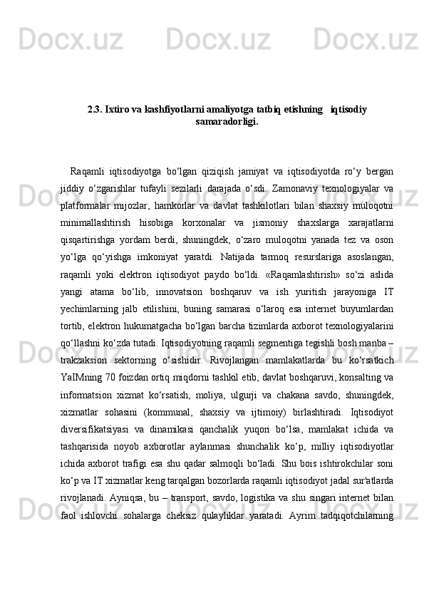 2.3. Ixtiro va kashfiyotlarni amaliyotga tatbiq etishning   iqtisodiy
samaradorligi.
    Raqamli   iqtisodiyotga   bo‘lgan   qiziqish   jamiyat   va   iqtisodiyotda   ro‘y   bergan
jiddiy   o‘zgarishlar   tufayli   sezilarli   darajada   o‘sdi.   Zamonaviy   texnologiyalar   va
platformalar   mijozlar,   hamkorlar   va   davlat   tashkilotlari   bilan   shaxsiy   muloqotni
minimallashtirish   hisobiga   korxonalar   va   jismoniy   shaxslarga   xarajatlarni
qisqartirishga   yordam   berdi,   shuningdek,   o‘zaro   muloqotni   yanada   tez   va   oson
yo‘lga   qo‘yishga   imkoniyat   yaratdi.   Natijada   tarmoq   resurslariga   asoslangan,
raqamli   yoki   elektron   iqtisodiyot   paydo   bo‘ldi.   «Raqamlashtirish»   so‘zi   aslida
yangi   atama   bo‘lib,   innovatsion   boshqaruv   va   ish   yuritish   jarayoniga   IT
yechimlarning   jalb   etilishini,   buning   samarasi   o‘laroq   esa   internet   buyumlardan
tortib, elektron hukumatgacha bo‘lgan barcha tizimlarda axborot texnologiyalarini
qo‘llashni ko‘zda tutadi. Iqtisodiyotning raqamli segmentiga tegishli bosh manba –
trakzaksion   sektorning   o‘sishidir.   Rivojlangan   mamlakatlarda   bu   ko‘rsatkich
YaIMning 70 foizdan ortiq miqdorni tashkil etib, davlat boshqaruvi, konsalting va
informatsion   xizmat   ko‘rsatish,   moliya,   ulgurji   va   chakana   savdo,   shuningdek,
xizmatlar   sohasini   (kommunal,   shaxsiy   va   ijtimoiy)   birlashtiradi.   Iqtisodiyot
diversifikatsiyasi   va   dinamikasi   qanchalik   yuqori   bo‘lsa,   mamlakat   ichida   va
tashqarisida   noyob   axborotlar   aylanmasi   shunchalik   ko‘p,   milliy   iqtisodiyotlar
ichida axborot  trafigi esa  shu qadar  salmoqli  bo‘ladi. Shu bois ishtirokchilar soni
ko‘p va IT xizmatlar keng tarqalgan bozorlarda raqamli iqtisodiyot jadal sur'atlarda
rivojlanadi. Ayniqsa,  bu – transport, savdo, logistika va shu singari  internet  bilan
faol   ishlovchi   sohalarga   cheksiz   qulayliklar   yaratadi.   Ayrim   tadqiqotchilarning 