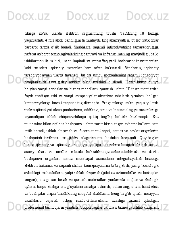fikriga   ko‘ra,   ularda   elektron   segmentning   ulushi   YaIMning   10   foiziga
yaqinlashib, 4 foiz aholi bandligini ta'minlaydi. Eng ahamiyatlisi, bu ko‘rsatkichlar
barqaror   tarzda   o‘sib   boradi.   Shubhasiz,   raqamli   iqtisodiyotning   samaradorligiga
nafaqat axborot texnologiyalarining qamrovi va infratuzilmaning mavjudligi, balki
ishbilarmonlik   muhiti,   inson   kapitali   va   muvaffaqiyatli   boshqaruv   instrumentlari
kabi   standart   iqtisodiy   mezonlar   ham   ta'sir   ko‘rsatadi.   Binobarin,   iqtisodiy
taraqqiyot   aynan   ularga   tayanadi,   bu   esa   ushbu   mezonlarning   raqamli   iqtisodiyot
rivojlanishida   avvalgiday   muhim   o‘rin   tutishini   bildiradi.   Hozir   butun   dunyo
bo‘ylab   yangi   servislar   va   biznes   modellarni   yaratish   uchun   IT   instrumentlardan
foydalanadigan   eski   va   yangi   kompaniyalar   aksariyat   sohalarda   yetakchi   bo‘lgan
kompaniyalarga   kuchli   raqobat   tug‘dirmoqda.   Prognozlarga   ko‘ra,   yaqin   yillarda
makroiqtisodiyot «lean production», addiktiv, nano va biotexnologiya mezonlariga
tayanadigan   ishlab   chiqaruvchilarga   qattiq   bog‘liq   bo‘lishi   kutilmoqda.   Shu
munosabat bilan oqilona boshqaruv uchun zarur hisoblangan axborot ko‘lami ham
ortib   boradi,   ishlab   chiqarish   va   fuqarolar   muloqoti,   biznes   va   davlat   organlarini
boshqarish   tuzilmasi   esa   jiddiy   o‘zgarishlarni   boshdan   kechiradi.   Quyidagilar
bunda   ijtimoiy   va   iqtisodiy   taraqqiyot   yo‘liga   bosqichma-bosqich   chiqish   uchun
asosiy   shart   va   omillar   sifatida   ko‘rsatilmoqda:axborotlashtirish   va   davlat
boshqaruvi   organlari   hamda   munitsipal   xizmatlarni   integratsiyalash   hisobiga
elektron hukumat va raqamli shahar konsepsiyalarini tatbiq etish; yangi texnologik
avloddagi mahsulotlarni yalpi ishlab chiqarish (pilotsiz avtomobillar va boshqalar
singari);   o‘ziga   xos   bezak   va   qurilish   materiallari   yordamida   «aqlli»   va   ekologik
uylarni barpo etishga oid g‘oyalarni amalga oshirish; autsorsing, o‘zini band etish
va boshqalar  orqali bandlikning muqobil shakllarini  keng targ‘ib qilish;  muayyan
vazifalarni   bajarish   uchun   ishchi-frilanserlarni   izlashga   xizmat   qiladigan
professional tarmoqlarni yaratish. Yuqoridagilar barchasi biznesga ishlab chiqarish 