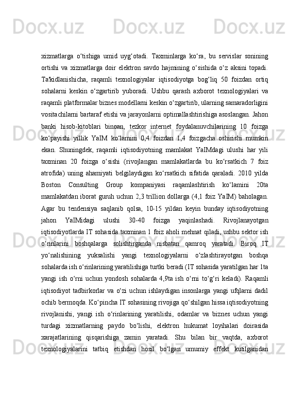 xizmatlarga   o‘tishiga   umid   uyg‘otadi.   Taxminlarga   ko‘ra,   bu   servislar   sonining
ortishi   va   xizmatlarga   doir   elektron   savdo   hajmining   o‘sishida   o‘z   aksini   topadi.
Ta'kidlanishicha,   raqamli   texnologiyalar   iqtisodiyotga   bog‘liq   50   foizdan   ortiq
sohalarni   keskin   o‘zgartirib   yuboradi.   Ushbu   qarash   axborot   texnologiyalari   va
raqamli platformalar biznes modellarni keskin o‘zgartirib, ularning samaradorligini
vositachilarni bartaraf etishi va jarayonlarni optimallashtirishiga asoslangan. Jahon
banki   hisob-kitoblari   binoan,   tezkor   internet   foydalanuvchilarining   10   foizga
ko‘payishi   yillik   YaIM   ko‘lamini   0,4   foizdan   1,4   foizgacha   oshirishi   mumkin
ekan.   Shuningdek,   raqamli   iqtisodiyotning   mamlakat   YaIMdagi   ulushi   har   yili
taxminan   20   foizga   o‘sishi   (rivojlangan   mamlakatlarda   bu   ko‘rsatkich   7   foiz
atrofida)   uning   ahamiyati   belgilaydigan   ko‘rsatkich   sifatida   qaraladi.   2010   yilda
Boston   Consulting   Group   kompaniyasi   raqamlashtirish   ko‘lamini   20ta
mamlakatdan iborat guruh uchun 2,3 trillion dollarga (4,1 foiz YaIM)  baholagan.
Agar   bu   tendensiya   saqlanib   qolsa,   10-15   yildan   keyin   bunday   iqtisodiyotning
jahon   YaIMidagi   ulushi   30-40   foizga   yaqinlashadi.   Rivojlanayotgan
iqtisodiyotlarda IT sohasida taxminan 1 foiz aholi mehnat qiladi, ushbu sektor ish
o‘rinlarini   boshqalarga   solishtirganda   nisbatan   qamroq   yaratadi.   Biroq   IT
yo‘nalishining   yuksalishi   yangi   texnologiyalarni   o‘zlashtirayotgan   boshqa
sohalarda ish o‘rinlarining yaratilishiga turtki beradi (IT sohasida yaratilgan har 1ta
yangi   ish   o‘rni   uchun   yondosh   sohalarda   4,9ta   ish   o‘rni   to‘g‘ri   keladi).   Raqamli
iqtisodiyot   tadbirkorlar   va   o‘zi   uchun   ishlaydigan   insonlarga   yangi   ufqlarni   dadil
ochib bermoqda. Ko‘pincha IT sohasining rivojiga qo‘shilgan hissa iqtisodiyotning
rivojlanishi,   yangi   ish   o‘rinlarining   yaratilishi,   odamlar   va   biznes   uchun   yangi
turdagi   xizmatlarning   paydo   bo‘lishi,   elektron   hukumat   loyihalari   doirasida
xarajatlarining   qisqarishiga   zamin   yaratadi.   Shu   bilan   bir   vaqtda,   axborot
texnologiyalarini   tatbiq   etishdan   hosil   bo‘lgan   umumiy   effekt   kutilganidan 