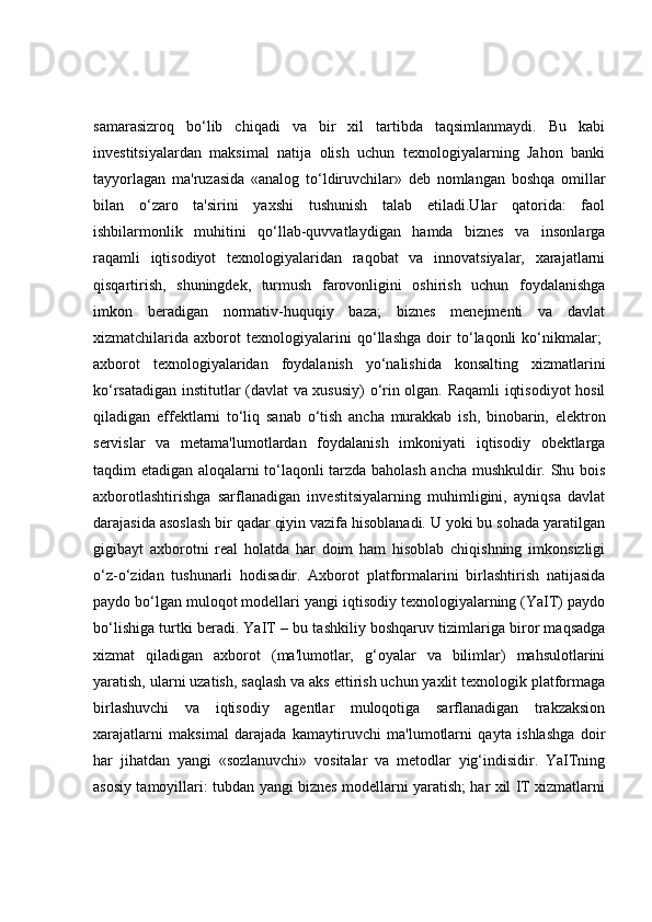 samarasizroq   bo‘lib   chiqadi   va   bir   xil   tartibda   taqsimlanmaydi.   Bu   kabi
investitsiyalardan   maksimal   natija   olish   uchun   texnologiyalarning   Jahon   banki
tayyorlagan   ma'ruzasida   «analog   to‘ldiruvchilar»   deb   nomlangan   boshqa   omillar
bilan   o‘zaro   ta'sirini   yaxshi   tushunish   talab   etiladi.Ular   qatorida:   faol
ishbilarmonlik   muhitini   qo‘llab-quvvatlaydigan   hamda   biznes   va   insonlarga
raqamli   iqtisodiyot   texnologiyalaridan   raqobat   va   innovatsiyalar,   xarajatlarni
qisqartirish,   shuningdek,   turmush   farovonligini   oshirish   uchun   foydalanishga
imkon   beradigan   normativ-huquqiy   baza;   biznes   menejmenti   va   davlat
xizmatchilarida   axborot   texnologiyalarini   qo‘llashga   doir   to‘laqonli   ko‘nikmalar;  
axborot   texnologiyalaridan   foydalanish   yo‘nalishida   konsalting   xizmatlarini
ko‘rsatadigan institutlar (davlat va xususiy) o‘rin olgan. Raqamli iqtisodiyot hosil
qiladigan   effektlarni   to‘liq   sanab   o‘tish   ancha   murakkab   ish,   binobarin,   elektron
servislar   va   metama'lumotlardan   foydalanish   imkoniyati   iqtisodiy   obektlarga
taqdim etadigan aloqalarni to‘laqonli tarzda baholash ancha mushkuldir. Shu bois
axborotlashtirishga   sarflanadigan   investitsiyalarning   muhimligini,   ayniqsa   davlat
darajasida asoslash bir qadar qiyin vazifa hisoblanadi. U yoki bu sohada yaratilgan
gigibayt   axborotni   real   holatda   har   doim   ham   hisoblab   chiqishning   imkonsizligi
o‘z-o‘zidan   tushunarli   hodisadir.   Axborot   platformalarini   birlashtirish   natijasida
paydo bo‘lgan muloqot modellari yangi iqtisodiy texnologiyalarning (YaIT) paydo
bo‘lishiga turtki beradi. YaIT – bu tashkiliy boshqaruv tizimlariga biror maqsadga
xizmat   qiladigan   axborot   (ma'lumotlar,   g‘oyalar   va   bilimlar)   mahsulotlarini
yaratish, ularni uzatish, saqlash va aks ettirish uchun yaxlit texnologik platformaga
birlashuvchi   va   iqtisodiy   agentlar   muloqotiga   sarflanadigan   trakzaksion
xarajatlarni   maksimal   darajada   kamaytiruvchi   ma'lumotlarni   qayta   ishlashga   doir
har   jihatdan   yangi   «sozlanuvchi»   vositalar   va   metodlar   yig‘indisidir.   YaITning
asosiy tamoyillari: tubdan yangi biznes modellarni yaratish; har xil IT xizmatlarni 