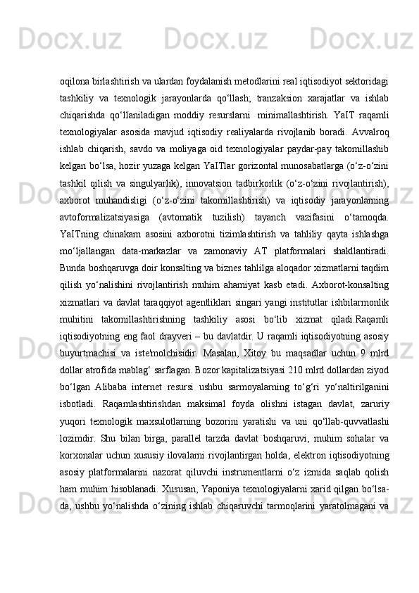 oqilona birlashtirish va ulardan foydalanish metodlarini real iqtisodiyot sektoridagi
tashkiliy   va   texnologik   jarayonlarda   qo‘llash;   tranzaksion   xarajatlar   va   ishlab
chiqarishda   qo‘llaniladigan   moddiy   resurslarni     minimallashtirish.   YaIT   raqamli
texnologiyalar   asosida   mavjud   iqtisodiy   realiyalarda   rivojlanib   boradi.   Avvalroq
ishlab   chiqarish,   savdo   va   moliyaga   oid   texnologiyalar   paydar-pay   takomillashib
kelgan bo‘lsa, hozir yuzaga kelgan YaITlar gorizontal munosabatlarga (o‘z-o‘zini
tashkil   qilish   va   singulyarlik),   innovatsion   tadbirkorlik   (o‘z-o‘zini   rivojlantirish),
axborot   muhandisligi   (o‘z-o‘zini   takomillashtirish)   va   iqtisodiy   jarayonlarning
avtoformalizatsiyasiga   (avtomatik   tuzilish)   tayanch   vazifasini   o‘tamoqda.
YaITning   chinakam   asosini   axborotni   tizimlashtirish   va   tahliliy   qayta   ishlashga
mo‘ljallangan   data-markazlar   va   zamonaviy   AT   platformalari   shakllantiradi.
Bunda boshqaruvga doir konsalting va biznes tahlilga aloqador xizmatlarni taqdim
qilish   yo‘nalishini   rivojlantirish   muhim   ahamiyat   kasb   etadi.   Axborot-konsalting
xizmatlari  va davlat taraqqiyot  agentliklari  singari  yangi  institutlar  ishbilarmonlik
muhitini   takomillashtirishning   tashkiliy   asosi   bo‘lib   xizmat   qiladi.Raqamli
iqtisodiyotning eng faol drayveri – bu davlatdir. U raqamli iqtisodiyotning asosiy
buyurtmachisi   va   iste'molchisidir.   Masalan,   Xitoy   bu   maqsadlar   uchun   9   mlrd
dollar atrofida mablag‘ sarflagan. Bozor kapitalizatsiyasi 210 mlrd dollardan ziyod
bo‘lgan   Alibaba   internet   resursi   ushbu   sarmoyalarning   to‘g‘ri   yo‘naltirilganini
isbotladi.   Raqamlashtirishdan   maksimal   foyda   olishni   istagan   davlat,   zaruriy
yuqori   texnologik   maxsulotlarning   bozorini   yaratishi   va   uni   qo‘llab-quvvatlashi
lozimdir.   Shu   bilan   birga,   parallel   tarzda   davlat   boshqaruvi,   muhim   sohalar   va
korxonalar  uchun  xususiy  ilovalarni   rivojlantirgan  holda,  elektron  iqtisodiyotning
asosiy   platformalarini   nazorat   qiluvchi   instrumentlarni   o‘z   izmida   saqlab   qolish
ham muhim hisoblanadi. Xususan, Yaponiya texnologiyalarni xarid qilgan bo‘lsa-
da,   ushbu   yo‘nalishda   o‘zining   ishlab   chiqaruvchi   tarmoqlarini   yaratolmagani   va 