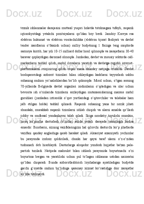 texnik  ishlanmalar   darajasini   muttasil   yuqori   holatda  tutolmagani   tufayli,   raqamli
iqtisodiyotdagi   yetakchi   pozitsiyalarni   qo‘ldan   boy   berdi.   Janubiy   Koreya   esa
elektron   hukumat   va   elektron   vositachilikka   (elektron   tijorat   faoliyati   va   davlat
tender   xaridlarini   o‘tkazish   uchun)   milliy   budjetning   1   foiziga   teng   miqdorda
sarmoya kiritib, har yili 10-15 milliard dollar hosil qilmoqda va xarajatlarni 30-40
baravar qoplaydigan daromad olmoqda. Jumladan, davlat va xususiy sektorda call-
markazlarni   tashkil   qilish,   mobil   ilovalarni   yaratish   va   davlatga   tegishli   internet-
platformalarni   reinjiniring   qilish   orqali   mana   shunday   natijaga   erishildi.   Davlat
boshqaruvidagi   axborot   tizimlari   bilan   ishlaydigan   kadrlarni   tayyorlash   ushbu
sohaning   muhim   yo‘nalishlaridan   bo‘lib   qolmoqda.   Misol   uchun,   o‘tgan   asrning
70-yillarida   Belgiyada   davlat   organlari   xodimlarini   o‘qitadigan   va   ular   uchun
bevosita   ish   o‘rinlarida   tizimlarni   sozlaydigan   mutaxassislarning   maxsus   mobil
guruhlari   (jumladan   ixtisoslik   o‘quv   yurtlaridagi   o‘qituvchilar   va   talabalar   ham
jalb   etilgan   holda)   tashkil   qilinadi.   Raqamli   sohaning   yana   bir   nozik   jihati
shundaki,   murakkab   raqamli   tizimlarni   ishlab   chiqish   va   ularni   amalda   qo‘llash
jiddiy   va   mufassal   yondashuvni   talab   qiladi.   Sizga   noodatiy   tuyulishi   mumkin,
biroq   ko‘pincha   dasturlash   (o‘zicha)   aslida   yetarli   darajada   texnologik   hodisa
emasdir. Binobarin, sizning  vazifalaringizni  hal  qiluvchi  dasturchi  ko‘p jihatlarda
vazifani   qanday   anglashiga   qarab   harakat   qiladi.   Aksariyat   axamiyatli   yechimlar
bu   jarayonda   izohsiz   qoldiriladi,   chunki   har   qaysi   taraf   ularni   o‘z-o‘zidan
tushunarli   deb   hisoblaydi.   Dasturlarga   aloqador   yondosh   hujjatlar   ba'zan   pala-
partish   tuziladi.   Natijada   mahsulot   bilan   ishlash   jarayonida   buyurtmachi   o‘zi
buyurtma   bergan   va   yaratilishi   uchun   pul   to‘lagan   ishlanma   ustidan   nazoratni
qo‘ldan   chiqaradi.   Bunda   axborotlashtirish   loyihalariga   ajratiladigan   budjetda
garchi   g‘oyatda   muhim   bo‘lishiga   qaramay   xizmat   ko‘rsatishga   doir   xarajatlar
ko‘zda tutilmaydi. 