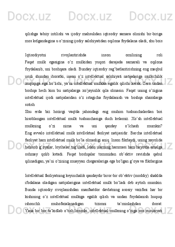 qilishga   tabiiy   intilishi   va   ijodiy   mahsulidan   iqtisodiy   samara   olinishi   bir-biriga
mos kelgandagina u o’zining ijodiy salohiyatidan oqilona foydalana oladi, shu bois
Iqtisodiyotni   rivojlantirishda   inson   omilining   roli
Faqat   mulk   egasigina   o’z   mulkidan   yuqori   darajada   samarali   va   oqilona
foydalanib,  uni  boshqara  oladi. Bunday iqtisodiy  rag’batlantirishning  eng maqbul
usuli   shundan   iboratki,   inson   o’z   intellektual   salohiyati   natijalariga   mulkchilik
xuquqiga   ega   bo’lishi,   ya’ni   intellektual   mulkka   egalik   qilishi   kerak.   Zero   undan
boshqa   hech   kim   bu   natijalarga   xo’jayinlik   qila   olmasin.   Faqat   uning   o’zigina
intellektual   ijodi   natijalaridan   o’z   istagicha   foydalanish   va   boshqa   shaxslarga
sotish  
Shu   erda   biz   hozirgi   vaqtda   jahondagi   eng   muhim   tushunchalardan   biri
hisoblangan   intellektual   mulk   tushunchasiga   duch   kelamiz.   Xo’sh   intellektual
mulkning   o’zi   nima   va   uni   qanday   o’lchash   mumkin?
Eng   avvalo   intellektual   mulk   intellektual   faoliyat   natijasidir.   Barcha   intellektual
faoliyat ham intellektual mulk bo’la olmasligi aniq. Inson fikrlaydi, uning xayolida
behisob g’oyalar, loyihalar tug’iladi, lekin ularning hammasi ham hayotda amalga
oshmay   qolib   ketadi.   Faqat   boshqalar   tomonidan   ob’ektiv   ravishda   qabul
qilinadigan, ya’ni o’zining muayyan chegaralariga ega bo’lgan g’oya va fikrlargina
Intellektual faoliyatning keyinchalik qandaydir biror-bir ob’ektiv (moddiy) shaklda
ifodalana   oladigan   natijalarigina   intellektual   mulk   bo’ladi   deb   aytish   mumkin.
Bunda   iqtisodiy   rivojlanishdan   manfaatdor   davlatning   asosiy   vazifasi   har   bir
kishining   o’z   intellektual   mulkiga   egalik   qilish   va   undan   foydalanish   huquqi
ishonchli   muhofazalanadigan   tizimni   ta’minlashdan   iborat.
Yana bir bor  ta’kidlab o’tish lozimki, intellektual mulkning o’ziga xos xususiyati 