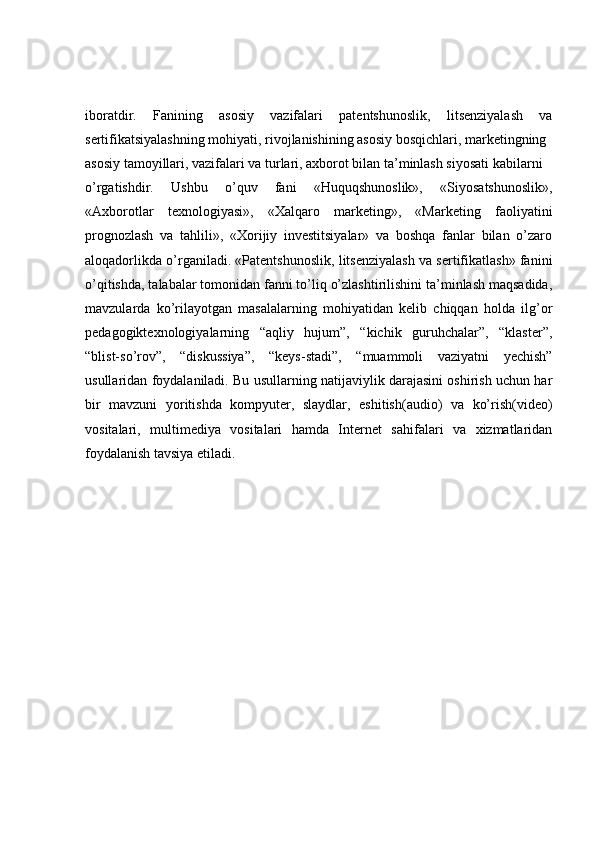 iboratdir.   Fanining   asosiy   vazifalari   patentshunoslik,   litsenziyalash   va
sertifikatsiyalashning mohiyati, rivojlanishining asosiy bosqichlari, marketingning
asosiy tamoyillari, vazifalari va turlari, axborot bilan ta’minlash siyosati kabilarni
o’rgatishdir.   Ushbu   o’quv   fani   «Huquqshunoslik»,   «Siyosatshunoslik»,
«Axborotlar   texnologiyasi»,   «Xalqaro   marketing»,   «Marketing   faoliyatini
prognozlash   va   tahlili»,   «Xorijiy   investitsiyalar»   va   boshqa   fanlar   bilan   o’zaro
aloqadorlikda o’rganiladi. «Patentshunoslik, litsenziyalash va sertifikatlash» fanini
o’qitishda, talabalar tomonidan fanni to’liq o’zlashtirilishini ta’minlash maqsadida,
mavzularda   ko’rilayotgan   masalalarning   mohiyatidan   kelib   chiqqan   holda   ilg’or
pedagogiktexnologiyalarning   “aqliy   hujum”,   “kichik   guruhchalar”,   “klaster”,
“blist-so’rov”,   “diskussiya”,   “keys-stadi”,   “muammoli   vaziyatni   yechish”
usullaridan foydalaniladi. Bu usullarning natijaviylik darajasini oshirish uchun har
bir   mavzuni   yoritishda   kompyuter,   slaydlar,   eshitish(audio)   va   ko’rish(video)
vositalari,   multimediya   vositalari   hamda   Internet   sahifalari   va   xizmatlaridan
foydalanish tavsiya etiladi. 