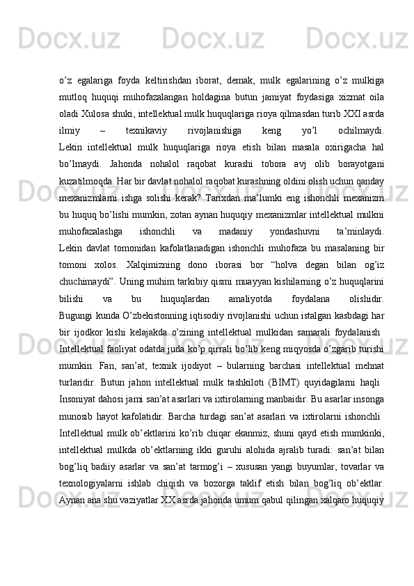 o’z   egalariga   foyda   keltirishdan   iborat,   demak,   mulk   egalarining   o’z   mulkiga
mutloq   huquqi   muhofazalangan   holdagina   butun   jamiyat   foydasiga   xizmat   oila
oladi Xulosa shuki, intellektual mulk huquqlariga rioya qilmasdan turib XXI asrda
ilmiy   –   texnikaviy   rivojlanishiga   keng   yo’l   ochilmaydi.
Lekin   intellektual   mulk   huquqlariga   rioya   etish   bilan   masala   oxirigacha   hal
bo’lmaydi.   Jahonda   nohalol   raqobat   kurashi   tobora   avj   olib   borayotgani
kuzatilmoqda. Har bir davlat nohalol raqobat kurashning oldini olish uchun qanday
mexanizmlarni   ishga   solishi   kerak?   Tarixdan   ma’lumki   eng   ishonchli   mexanizm
bu huquq bo’lishi mumkin, zotan aynan huquqiy mexanizmlar intellektual mulkni
muhofazalashga   ishonchli   va   madaniy   yondashuvni   ta’minlaydi.
Lekin   davlat   tomonidan   kafolatlanadigan   ishonchli   muhofaza   bu   masalaning   bir
tomoni   xolos.   Xalqimizning   dono   iborasi   bor   “holva   degan   bilan   og’iz
chuchimaydi”. Uning muhim tarkibiy qismi muayyan kishilarning o’z huquqlarini
bilishi   va   bu   huquqlardan   amaliyotda   foydalana   olishidir.
Bugungi kunda O’zbekistonning iqtisodiy rivojlanishi uchun istalgan kasbdagi har
bir   ijodkor   kishi   kelajakda   o’zining   intellektual   mulkidan   samarali   foydalanish  
Intellektual faoliyat odatda juda ko’p qirrali bo’lib keng miqyosda o’zgarib turishi
mumkin.   Fan,   san’at,   texnik   ijodiyot   –   bularning   barchasi   intellektual   mehnat
turlaridir.   Butun   jahon   intellektual   mulk   tashkiloti   (BIMT)   quyidagilarni   haqli  
Insoniyat dahosi jami san’at asarlari va ixtirolarning manbaidir. Bu asarlar insonga
munosib   hayot   kafolatidir.   Barcha   turdagi   san’at   asarlari   va   ixtirolarni   ishonchli  
Intellektual   mulk ob’ektlarini   ko’rib  chiqar   ekanmiz,  shuni   qayd etish  mumkinki,
intellektual   mulkda   ob’ektlarning   ikki   guruhi   alohida   ajralib   turadi:   san’at   bilan
bog’liq   badiiy   asarlar   va   san’at   tarmog’i   –   xususan   yangi   buyumlar,   tovarlar   va
texnologiyalarni   ishlab   chiqish   va   bozorga   taklif   etish   bilan   bog’liq   ob’ektlar.
Aynan ana shu vaziyatlar XX asrda jahonda umum qabul qilingan xalqaro huquqiy 