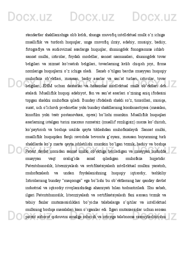 standartlar shakllanishiga olib keldi, shunga muvofiq intellektual mulk o’z ichiga  
mualliflik   va   turdosh   huquqlar,   unga   muvofiq   ilmiy,   adabiy,   musiqiy,   badiiy,
fotografiya   va   audiovizual   asarlarga   huquqlar,   shuningdek   fonogramma   ishlab  
sanoat   mulki,   ixtirolar,   foydali   modellar,   sanoat   namunalari,   shuningdek   tovar
belgilari   va   xizmat   ko’rsatish   belgilari,   tovarlarning   kelib   chiqish   joyi,   firma
nomlariga   huquqlarni   o’z   ichiga   oladi.     Sanab   o’tilgan   barcha   muayyan   huquqiy
muhofaza   ob’ektlari,   xususan,   badiy   asarlar   va   san’at   turlari,   ixtirolar,   tovar
belgilari,   EHM   uchun   dasturlar   va   hokazolar   intellektual   mulk   ob’ektlari   deb
ataladi.   Mualliflik   huquqi   adabiyot,   fan   va   san’at   asarlari   o’zining   aniq   ifodasini
topgan shaklni muhofaza qiladi. Bunday ifodalash shakli  so’z, timsollari, musiqa,
surat, uch o’lchovli predmetlar yoki bunday shakllarning kombinastiyasi (masalan,
kinofilm   yoki   teatr   postanovkasi,   opera)   bo’lishi   mumkin.   Mualliflik   huquqlari
asarlarning   istalgan   turini   maxsus   ruxsatsiz   (muallif   roziligisiz)   nusxa   ko’chirish,
ko’paytirish   va   boshqa   usulda   qayta   tiklashdan   muhofazalaydi   .Sanoat   mulki,
mualliflik   huquqidan   farqli   ravishda   bevosita   g’oyani,   xususan   buyumning   turli
shakllarda ko’p marta qayta ishlatilishi  mumkin bo’lgan texnik, badiiy va boshqa
Patent   davlat   nomidan   sanoat   mulki   ob’ektiga   beriladigan   va   muayyan   hududda
muayyan   vaqt   oralig’ida   amal   qiladigan   muhofaza   hujjatidir.
Patentshunoslik,   litsenziyalash   va   sertifikatsiyalash   intellektual   mulkni   yaratish,
muhofazalash   va   undan   foydalanishning   huquqiy   iqtisodiy,   tashkiliy
Ixtirolarning bunday “maqomga” ega bo’lishi  bu ob’ektlarning har qanday davlat
industrial   va   iqtisodiy   rivojlanishidagi   ahamiyati   bilan   tushuntiriladi.   Shu   sabab,
ilgari   Patentshunoslik,   litsenziyalash   va   sertifikatsiyalash   fani   asosan   texnik   va
tabiiy   fanlar   mutaxassisliklari   bo’yicha   talabalarga   o’qitilar   va   intellektual
mulkning boshqa masalalari kam o’rganilar edi. Ilgari mutaxassislar uchun asosan
patent axborot qidiruvini amalga oshirish va ixtiroga talabnoma rasmiylashtirishni 