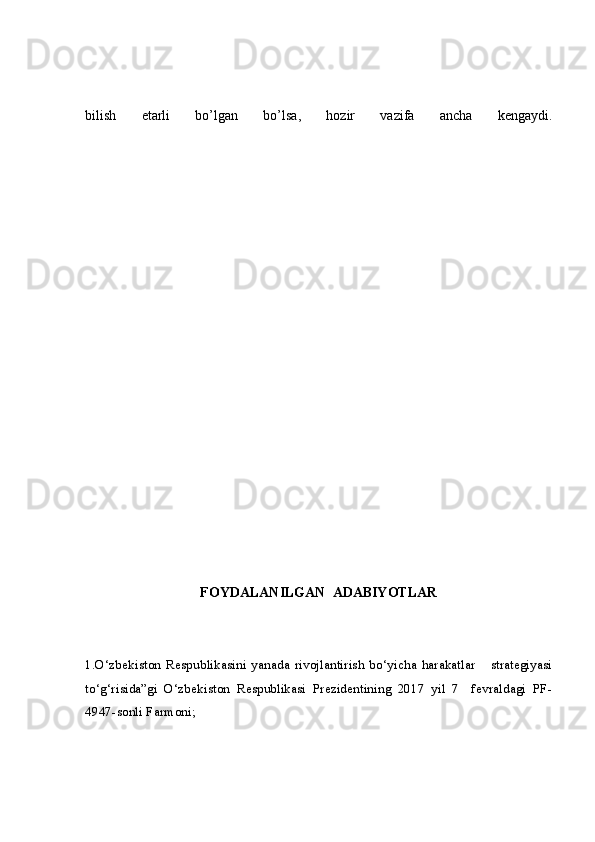 bilish   etarli   bo’lgan   bo’lsa,   hozir   vazifa   ancha   kengaydi.
FOYDALANILGAN  ADABIYOTLAR
1.O‘zbekiston   Respublikasini   yanada   rivojlantirish   bo‘yicha   harakatlar       strategiyasi
to‘g‘risida”gi   O‘zbekiston   Respublikasi   Prezidentining   2017   yil   7     fevraldagi   PF-
4947-sonli Farmoni;  