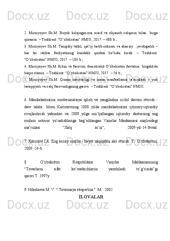 2.   Mirziyoyev   Sh.M.   Buyuk   kelajagimizni   mard   va   olijanob   xalqimiz   bilan     birga
quramiz. – Toshkent: “O‘zbekiston” NMIU, 2017. – 488 b.; 
3. Mirziyoyev Sh.M. Tanqidiy tahlil, qat’iy tartib-intizom va shaxsiy     javobgarlik –
har   bir   rahbar   faoliyatining   kundalik   qoidasi   bo‘lishi   kerak.   –   Toshkent:
“O‘zbekiston” NMIU, 2017. – 104 b.; 
4. Mirziyoyev Sh.M. Erkin va farovon, demokratik O‘zbekiston davlatini   birgalikda
barpo etamiz. – Toshkent: “O‘zbekiston” NMIU, 2017. – 56 b.; 
5.   Mirziyoyev   Sh.M.   Qonun   ustuvorligi   va   inson   manfaatlarini   ta’minlash   –   yurt
taraqqiyoti va xalq farovonligining garovi. – Toshkent: “O‘zbekiston” NMIU,
6.   Mamlakatimizni   modernizatsiya   qilish   va   yangilashni   izchil   davom   ettirish   -
davr   talabi.   Islom   Karimovning   2008   yilda   mamlakatimizni   ijtimoiy-iqtisodiy
rivojlantirish   yakunlari   va   2009   yilga   mo’ljallangan   iqtisodiy   dasturning   eng
muhim   ustuvor   yo’nalishlariga   bag’ishlangan   Vazirlar   Maxkamasi   majlisidagi
ma’ruzasi   “Xalq   so’zi”,   2009-yil-14-fevral.
7. Karimov I.A. Eng asosiy mezon - hayot xaqiqatini aks ettirish. T.: O’zbekiston,
2009.-24-b.
8.   O’zbekiston   Respublikasi   Vazirlar   Mahkamasining
“Tovarlarni   sifat   ko’rsatkichlarini   yaxshilash   to’g’risida”gi
qarori.T.:1997y.
9 . Nikolaeva M. V. " Tovarnaya ekspertiza ". M.: 2002
ILOVALAR 
