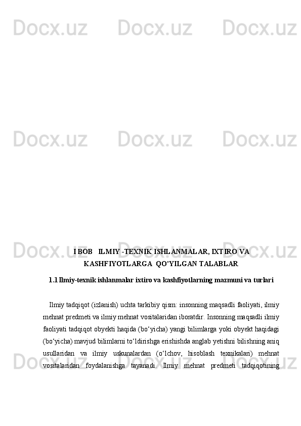 I BOB   ILMIY -TEXNIK ISHLANMALAR, IXTIRO VA
KASHFIYOTLARGA  QO’YILGAN TALABLAR
1.1 Ilmiy-texnik ishlanmalar ixtiro va kashfiyotlarning mazmuni va turlari
   Ilmiy tadqiqot (izlanish) uchta tarkibiy qism: insonning maqsadli faoliyati, ilmiy
mehnat predmeti va ilmiy mehnat vositalaridan iboratdir. Insonning maqsadli ilmiy
faoliyati tadqiqot obyekti haqida (bo‘yicha) yangi bilimlarga yoki obyekt haqidagi
(bo‘yicha) mavjud bilimlarni to‘ldirishga erishishda anglab yetishni bilishning aniq
usullaridan   va   ilmiy   uskunalardan   (o‘lchov,   hisoblash   texnikalari)   mehnat
vositalaridan   foydalanishga   tayanadi.   Ilmiy   mehnat   predmeti   tadqiqotining 