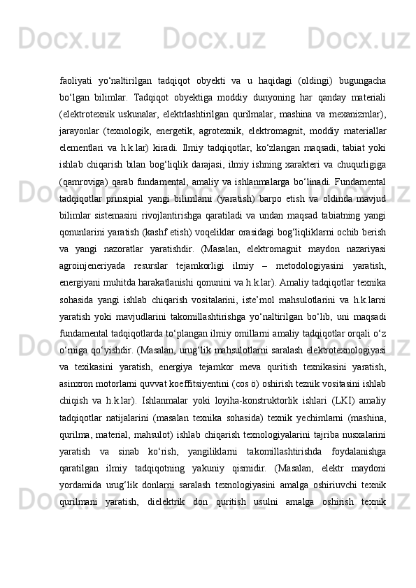 faoliyati   yo‘naltirilgan   tadqiqot   obyekti   va   u   haqidagi   (oldingi)   bugungacha
bo‘lgan   bilimlar.   Tadqiqot   obyektiga   moddiy   dunyoning   har   qanday   materiali
(elektrotexnik   uskunalar,   elektrlashtirilgan   qurilmalar,   mashina   va   mexanizmlar),
jarayonlar   (texnologik,   energetik,   agrotexnik,   elektromagnit,   moddiy   materiallar
elementlari   va   h.k.lar)   kiradi.   Ilmiy   tadqiqotlar,   ko‘zlangan   maqsadi,   tabiat   yoki
ishlab   chiqarish   bilan   bog‘liqlik   darajasi,   ilmiy   ishning   xarakteri   va   chuqurligiga
(qamroviga)   qarab   fundamental,   amaliy   va   ishlanmalarga   bo‘linadi.   Fundamental
tadqiqotlar   prinsipial   yangi   bilimlarni   (yaratish)   barpo   etish   va   oldinda   mavjud
bilimlar   sistemasini   rivojlantirishga   qaratiladi   va   undan   maqsad   tabiatning   yangi
qonunlarini  yaratish (kashf  etish)  voqeliklar  orasidagi  bog‘liqliklarni  ochib berish
va   yangi   nazoratlar   yaratishdir.   (Masalan,   elektromagnit   maydon   nazariyasi
agroinjeneriyada   resurslar   tejamkorligi   ilmiy   –   metodologiyasini   yaratish,
energiyani muhitda harakatlanishi qonunini va h.k.lar). Amaliy tadqiqotlar texnika
sohasida   yangi   ishlab   chiqarish   vositalarini,   iste’mol   mahsulotlarini   va   h.k.larni
yaratish   yoki   mavjudlarini   takomillashtirishga   yo‘naltirilgan   bo‘lib,   uni   maqsadi
fundamental tadqiqotlarda to‘plangan ilmiy omillarni amaliy tadqiqotlar orqali o‘z
o‘rniga qo‘yishdir. (Masalan, urug‘lik mahsulotlarni saralash  elektrotexnologiyasi
va   texikasini   yaratish,   energiya   tejamkor   meva   quritish   texnikasini   yaratish,
asinxron motorlarni quvvat koeffitsiyentini (cos ö) oshirish teznik vositasini ishlab
chiqish   va   h.k.lar).   Ishlanmalar   yoki   loyiha-konstruktorlik   ishlari   (LKI)   amaliy
tadqiqotlar   natijalarini   (masalan   texnika   sohasida)   texnik   yechimlarni   (mashina,
qurilma,   material,   mahsulot)   ishlab   chiqarish   texnologiyalarini   tajriba   nusxalarini
yaratish   va   sinab   ko‘rish,   yangiliklarni   takomillashtirishda   foydalanishga
qaratilgan   ilmiy   tadqiqotning   yakuniy   qismidir.   (Masalan,   elektr   maydoni
yordamida   urug‘lik   donlarni   saralash   texnologiyasini   amalga   oshiriuvchi   texnik
qurilmani   yaratish,   dielektrik   don   quritish   usulni   amalga   oshirish   texnik 