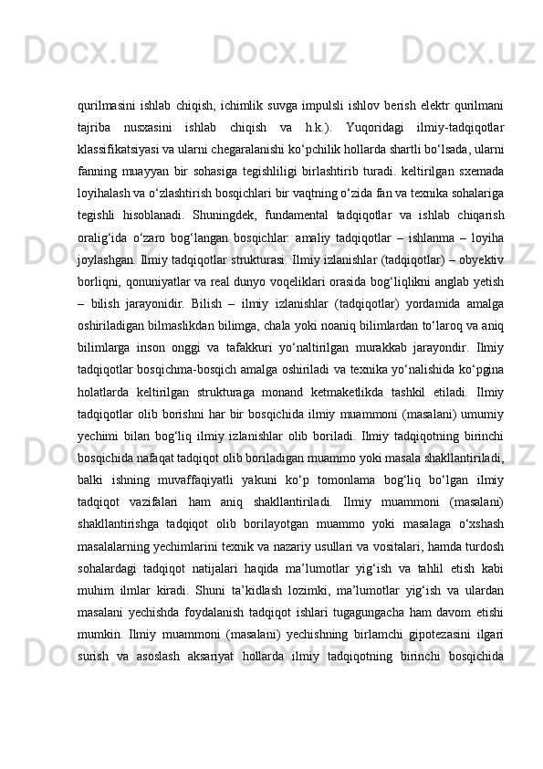 qurilmasini   ishlab   chiqish,   ichimlik   suvga   impulsli   ishlov   berish   elektr   qurilmani
tajriba   nusxasini   ishlab   chiqish   va   h.k.).   Yuqoridagi   ilmiy-tadqiqotlar
klassifikatsiyasi va ularni chegaralanishi ko‘pchilik hollarda shartli bo‘lsada, ularni
fanning   muayyan   bir   sohasiga   tegishliligi   birlashtirib   turadi.   keltirilgan   sxemada
loyihalash va o‘zlashtirish bosqichlari bir vaqtning o‘zida fan va texnika sohalariga
tegishli   hisoblanadi.   Shuningdek,   fundamental   tadqiqotlar   va   ishlab   chiqarish
oralig‘ida   o‘zaro   bog‘langan   bosqichlar:   amaliy   tadqiqotlar   –   ishlanma   –   loyiha
joylashgan. Ilmiy tadqiqotlar strukturasi. Ilmiy izlanishlar (tadqiqotlar) – obyektiv
borliqni, qonuniyatlar va real dunyo voqeliklari orasida bog‘liqlikni anglab yetish
–   bilish   jarayonidir.   Bilish   –   ilmiy   izlanishlar   (tadqiqotlar)   yordamida   amalga
oshiriladigan bilmaslikdan bilimga, chala yoki noaniq bilimlardan to‘laroq va aniq
bilimlarga   inson   onggi   va   tafakkuri   yo‘naltirilgan   murakkab   jarayondir.   Ilmiy
tadqiqotlar bosqichma-bosqich amalga oshiriladi va texnika yo‘nalishida ko‘pgina
holatlarda   keltirilgan   strukturaga   monand   ketmaketlikda   tashkil   etiladi.   Ilmiy
tadqiqotlar   olib   borishni   har   bir   bosqichida   ilmiy   muammoni   (masalani)   umumiy
yechimi   bilan   bog‘liq   ilmiy   izlanishlar   olib   boriladi.   Ilmiy   tadqiqotning   birinchi
bosqichida nafaqat tadqiqot olib boriladigan muammo yoki masala shakllantiriladi,
balki   ishning   muvaffaqiyatli   yakuni   ko‘p   tomonlama   bog‘liq   bo‘lgan   ilmiy
tadqiqot   vazifalari   ham   aniq   shakllantiriladi.   Ilmiy   muammoni   (masalani)
shakllantirishga   tadqiqot   olib   borilayotgan   muammo   yoki   masalaga   o‘xshash
masalalarning yechimlarini texnik va nazariy usullari va vositalari, hamda turdosh
sohalardagi   tadqiqot   natijalari   haqida   ma’lumotlar   yig‘ish   va   tahlil   etish   kabi
muhim   ilmlar   kiradi.   Shuni   ta’kidlash   lozimki,   ma’lumotlar   yig‘ish   va   ulardan
masalani   yechishda   foydalanish   tadqiqot   ishlari   tugagungacha   ham   davom   etishi
mumkin.   Ilmiy   muammoni   (masalani)   yechishning   birlamchi   gipotezasini   ilgari
surish   va   asoslash   aksariyat   hollarda   ilmiy   tadqiqotning   birinchi   bosqichida 