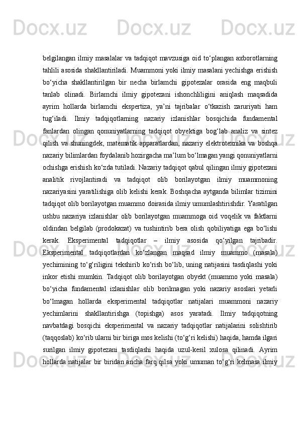 belgilangan  ilmiy  masalalar  va  tadqiqot  mavzusiga  oid  to‘plangan   axborotlarning
tahlili asosida shakllantiriladi. Muammoni yoki ilmiy masalani yechishga erishish
bo‘yicha   shakllantirilgan   bir   necha   birlamchi   gipotezalar   orasida   eng   maqbuli
tanlab   olinadi.   Birlamchi   ilmiy   gipotezani   ishonchliligini   aniqlash   maqsadida
ayrim   hollarda   birlamchi   ekspertiza,   ya’ni   tajribalar   o‘tkazish   zaruriyati   ham
tug‘iladi.   Ilmiy   tadqiqotlarning   nazariy   izlanishlar   bosqichida   fundamental
fanlardan   olingan   qonuniyatlarning   tadqiqot   obyektiga   bog‘lab   analiz   va   sintez
qilish   va   shuningdek,   matematik   apparatlardan,   nazariy   elektrotexnika   va   boshqa
nazariy bilimlardan foydalanib hozirgacha ma’lum bo‘lmagan yangi qonuniyatlarni
ochishga erishish ko‘zda tutiladi. Nazariy tadqiqot qabul qilingan ilmiy gipotezani
analitik   rivojlantiradi   va   tadqiqot   olib   borilayotgan   ilmiy   muammoning
nazariyasini yaratilishiga olib kelishi kerak. Boshqacha aytganda bilimlar tizimini
tadqiqot olib borilayotgan muammo doirasida ilmiy umumlashtirishdir. Yaratilgan
ushbu   nazariya   izlanishlar   olib   borilayotgan   muammoga   oid   voqelik   va   faktlarni
oldindan   belgilab   (prodokazat)   va   tushintirib   bera   olish   qobiliyatiga   ega   bo‘lishi
kerak.   Eksperimental   tadqiqotlar   –   ilmiy   asosida   qo‘yilgan   tajribadir.
Eksperimental   tadqiqotlardan   ko‘zlangan   maqsad   ilmiy   muammo   (masala)
yechimining to‘g‘riligini tekshirib ko‘rish bo‘lib, uning natijasini  tasdiqlashi  yoki
inkor   etishi   mumkin.   Tadqiqot   olib   borilayotgan   obyekt   (muammo   yoki   masala)
bo‘yicha   fundamental   izlanishlar   olib   borilmagan   yoki   nazariy   asoslari   yetarli
bo‘lmagan   hollarda   eksperimental   tadqiqotlar   natijalari   muammoni   nazariy
yechimlarini   shakllantirishga   (topishga)   asos   yaratadi.   Ilmiy   tadqiqotning
navbatdagi   bosqichi   eksperimental   va   nazariy   tadqiqotlar   natijalarini   solishtirib
(taqqoslab) ko‘rib ularni bir biriga mos kelishi (to‘g‘ri kelishi) haqida, hamda ilgari
surilgan   ilmiy   gipotezani   tasdiqlashi   haqida   uzul-kesil   xulosa   qilinadi.   Ayrim
hollarda  natijalar  bir  biridan ancha  farq qilsa  yoki  umuman  to‘g‘ri  kelmasa  ilmiy 