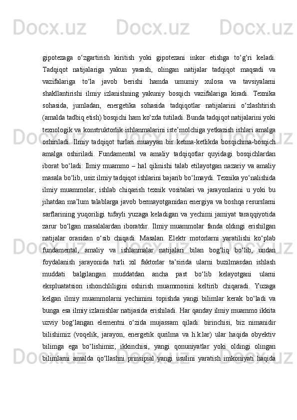 gipotezaga   o‘zgartirish   kiritish   yoki   gipotezani   inkor   etishga   to‘g‘ri   keladi.
Tadqiqot   natijalariga   yakun   yasash,   olingan   natijalar   tadqiqot   maqsadi   va
vazifalariga   to‘la   javob   berishi   hamda   umumiy   xulosa   va   tavsiyalarni
shakllantirishi   ilmiy   izlanishning   yakuniy   bosqich   vazifalariga   kiradi.   Texnika
sohasida,   jumladan,   energetika   sohasida   tadqiqotlar   natijalarini   o‘zlashtirish
(amalda tadbiq etish) bosqichi ham ko‘zda tutiladi. Bunda tadqiqot natijalarini yoki
texnologik va konstruktorlik ishlanmalarini iste’molchiga yetkazish ishlari amalga
oshiriladi.   Ilmiy   tadqiqot   turlari   muayyan   bir   ketma-ketlikda   bosqichma-bosqich
amalga   oshiriladi.   Fundamental   va   amaliy   tadqiqotlar   quyidagi   bosqichlardan
iborat   bo‘ladi:   Ilmiy   muammo   –   hal   qilinishi   talab   etilayotgan   nazariy   va   amaliy
masala bo‘lib, usiz ilmiy tadqiqot ishlarini bajarib bo‘lmaydi. Texnika yo‘nalishida
ilmiy   muammolar,   ishlab   chiqarish   texnik   vositalari   va   jarayonlarini   u   yoki   bu
jihatdan ma’lum talablarga javob bermayotganidan energiya va boshqa resurslarni
sarflarining   yuqoriligi   tufayli   yuzaga   keladigan   va   yechimi   jamiyat   taraqqiyotida
zarur   bo‘lgan   masalalardan   iboratdir.   Ilmiy   muammolar   fanda   oldingi   erishilgan
natijalar   orasidan   o‘sib   chiqadi.   Masalan.   Elektr   motorlarni   yaratilishi   ko‘plab
fundamental,   amaliy   va   ishlanmalar   natijalari   bilan   bog‘liq   bo‘lib,   undan
foydalanish   jarayonida   turli   xil   faktorlar   ta’sirida   ularni   buzilmasdan   ishlash
muddati   balgilangan   muddatdan   ancha   past   bo‘lib   kelayotgani   ularni
ekspluatatsion   ishonchliligini   oshirish   muammosini   keltirib   chiqaradi.   Yuzaga
kelgan   ilmiy   muammolarni   yechimini   topishda   yangi   bilimlar   kerak   bo‘ladi   va
bunga esa ilmiy izlanishlar natijasida erishiladi. Har qanday ilmiy muammo ikkita
uzviy   bog‘langan   elementni   o‘zida   mujassam   qiladi:   birinchisi,   biz   nimanidir
bilishimiz   (voqelik,   jarayon,   energetik   qurilma   va   h.k.lar)   ular   haqida   obyektiv
bilimga   ega   bo‘lishimiz,   ikkinchisi,   yangi   qonuniyatlar   yoki   oldingi   olingan
bilimlarni   amalda   qo‘llashni   prinsipial   yangi   usulini   yaratish   imkoniyati   haqida 