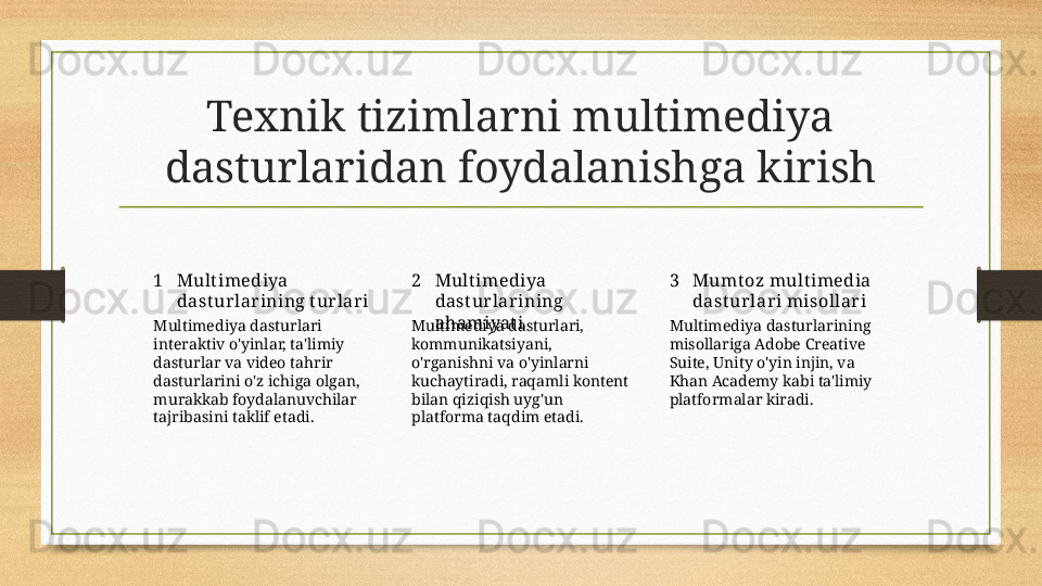 Texnik tizimlarni multimediya 
dasturlaridan foydalanishga kirish
1 2 3Mult imediya 
dast ur lar ining t ur lar i Mult imediya 
dast ur lar ining 
ahamiyat i Mumt oz mult imedia 
dast ur lar i misollar i
Multimediya dasturlari 
interaktiv o'yinlar, ta'limiy 
dasturlar va video tahrir 
dasturlarini o'z ichiga olgan, 
murakkab foydalanuvchilar 
tajribasini taklif etadi. Multimediya dasturlari, 
kommunikatsiyani, 
o'rganishni va o'yinlarni 
kuchaytiradi, raqamli kontent 
bilan qiziqish uyg'un 
platforma taqdim etadi. Multimediya dasturlarining 
misollariga Adobe Creative 
Suite, Unity o'yin injin, va 
Khan Academy kabi ta'limiy 
platformalar kiradi. 