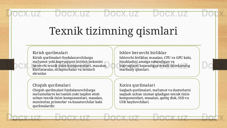 Texnik tizimning qismlari
Kir ish qur ilmalar i
Kirish qurilmalari foydalanuvchilarga 
ma'lumot yoki buyruqlarni kiritish imkonini 
beruvchi texnik tizim komponentlari, masalan, 
klaviaturalar, sichqonchalar va sensorli 
ekranlar. Ishlov ber uvchi bir lik lar
Ishlovchi birliklar, masalan, CPU va GPU kabi, 
hisoblashni amalga oshiradigan va 
buyruqlarni bajaradigan texnik tizimlarning 
markaziy qismlari.
C hiqish qur ilmalar i
Chiqish qurilmalari foydalanuvchilarga 
ma'lumotlarni ko'rsatish yoki taqdim etish 
uchun texnik tizim komponentlari, masalan, 
monitorlar, printerlar va kuzatuvchilar kabi 
qurilmalardir. X otira qur ilmalar i
Saqlash qurilmalari, ma'lumot va dasturlarni 
saqlash uchun xizmat qiladigan texnik tizim 
komponentlari, masalan, qattiq disk, SSD va 
USB haydovchilari. 