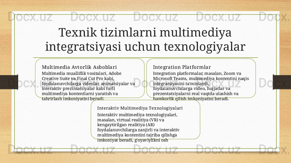 Texnik tizimlarni multimediya 
integratsiyasi uchun texnologiyalar
Mult imedia Avt or lik  Asboblar i
Multimedia mualliflik vositalari, Adobe 
Creative Suite va Final Cut Pro kabi, 
foydalanuvchilarga videolar, animatsiyalar va 
interaktiv prezintatsiyalar kabi turli 
multimediya kontentlarni yaratish va 
tahrirlash imkoniyatini beradi. Int egrat ion Plat for mlar
Integration platformalar, masalan, Zoom va 
Microsoft Teams, multimediya kontentini naqis 
integratsiyasini ta'minlaydi, 
foydalanuvchilarga video, hujjatlar va 
prezentatsiyalarni real vaqtda ulashish va 
hamkorlik qilish imkoniyatini beradi.
Interakt iv Multimediya Tex nologiyalari
Interaktiv multimediya texnologiyalari, 
masalan, virtual realitiya (VR) va 
kengaytirilgan realitiya (AR) 
foydalanuvchilarga zanjirli va interaktiv 
multimediya kontentini tajriba qilishga 
imkoniyat beradi, g'oyaviylikni osh 