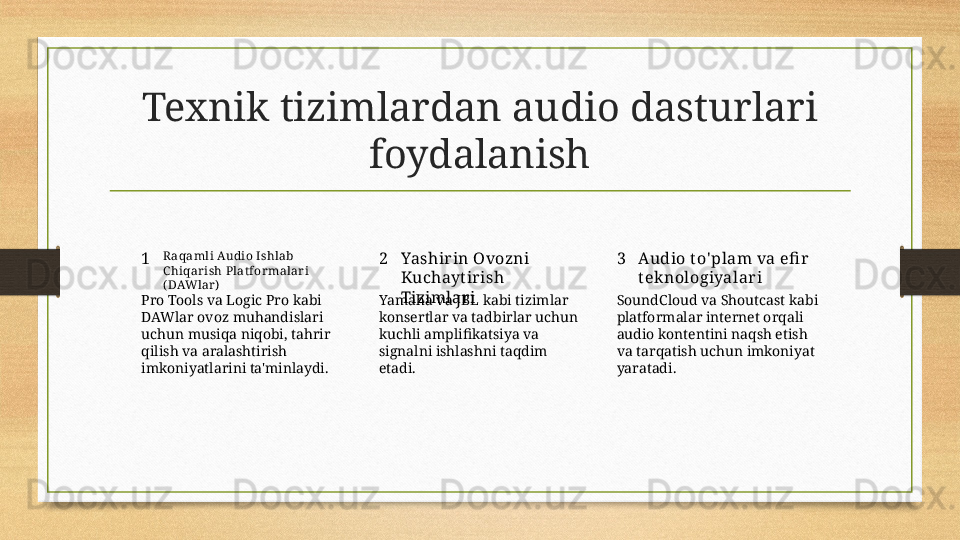 Texnik tizimlardan audio dasturlari 
foydalanish
1 2 3R aqamli Audio Ishlab 
C hiqarish Plat formalari 
( DAWlar) Yashir in Ovozni 
Kuchayt ir ish 
Tizimlar i Audio t o' plam va efi r  
t ek nologiyalar i
Pro Tools va Logic Pro kabi 
DAWlar ovoz muhandislari 
uchun musiqa niqobi, tahrir 
qilish va aralashtirish 
imkoniyatlarini ta'minlaydi. Yamaha va JBL kabi tizimlar 
konsertlar va tadbirlar uchun 
kuchli amplifikatsiya va 
signalni ishlashni taqdim 
etadi. SoundCloud va Shoutcast kabi 
platformalar internet orqali 
audio kontentini naqsh etish 
va tarqatish uchun imkoniyat 
yaratadi. 