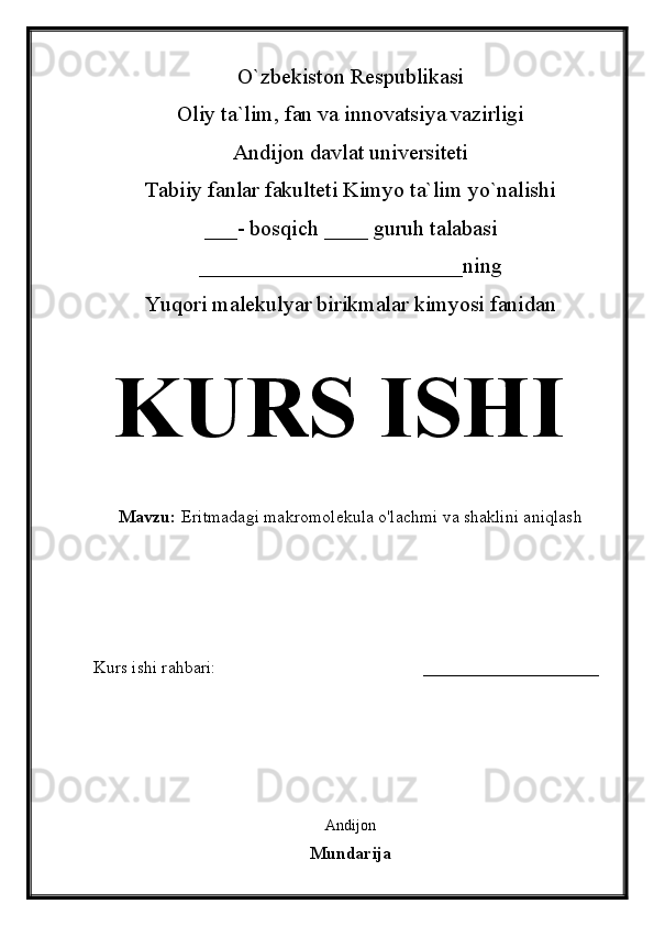 O`zbekiston Respublikasi
Oliy ta`lim, fan va innovatsiya vazirligi
Andijon davlat universiteti 
Tabiiy fanlar fakulteti Kimyo ta`lim yo`nalishi 
___- bosqich ____ guruh talabasi
________________________ ning 
Yuqori malekulyar birikmalar kimyosi fanidan   
KURS ISHI
Mavzu:   Eritmadagi makromolekula o'lachmi va shaklini aniqlash
  
Kurs ishi rahbari:                                               ____________________
 
Andijon 
Mundarija