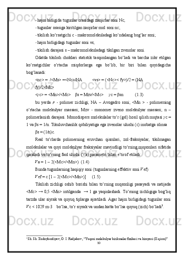 - hajm birligida tugunlar orasidagi zanjirlar soni Nc;
- tugunlar orasiga kiritilgan zanjirlar mol soni nc;
- tikilish ko‘rsatgichi c - makromolekuladagi ko‘ndalang bog‘lar soni;
- hajm birligidagi tugunlar soni νs;
- tikilish darajasi s – makromolekuladagi tikilgan zvenolar soni.	

Odatda   tikilish   choklari   statistik   tasqimlangan   bo‘ladi   va   barcha   zikr   etilgan
ko‘rsatgichlar   o‘rtacha   miqdorlarga   ega   bo‘lib,   bir   biri   bilan   quyidagicha
bog‘lanadi:
<nc> =  /<Ms> =<Nc>/NA	
 <νs> = (<Nc>< fy>)/2 = (NA 	
fy)/2<Mc>
<	
γ c> = <Mn>/<Mc>    βs = Mzv/<Mc>     	γ c = βsn           (1.3)
bu   yerda   ρ
  -   polimer   zichligi;   NA   –   Avogadro   soni;   <Mn   >   -   polimerning
o‘rtacha   molekulyar   massasi;   Mzv   -   monomer   zveno   molekulyar   massasi;   n   –
polimerlanish darajasi. Monodispers molekulalar to‘r (gel) hosil qilish nuqtasi 	
γ c =
1 va βs = 1/n. Tikuluvchanlik qobiliyatiga ega zvenolar ulushi (с) inobatga olinsa
βs = (1/n)с.
Real   to‘rlarda   polimerning   eruvchan   qismlari,   zol-fraksiyalar,   tikilmagan
molekulalar va quyi molekulyar fraksiyalar mavjudligi to‘rning nuqsonlari sifatida
qaraladi va to‘rning faol ulushi (Va) parametri bilan e’tirof etiladi:	
V
a = 1 – 2(<Mc>/<Mn>) (1.4)
Bunda tugunlarning haqiqiy soni (tugunlarning effektiv soni 	
V ef)	
V
ef = c [1 – 2(<Mc>/<Mn>)]	 (1.5)
Tikilish   zichligi   oshib   borishi   bilan   to‘rning   nuqsonligi   pasayadi   va   natijada
<Mc> → 0,5 <Mn> intilganda   → 1 ga yaqinlashadi. To‘rning zichligiga bog‘liq	

tarzda ular siyrak va quyuq tiplarga ajratiladi. Agar hajm birligidagi tugunlar soni
V
c < 1029 m-3    bo‘lsa, to‘r siyrak va undan katta bo‘lsa quyuq (zich) bo‘ladi 3
.
3
  Sh. Sh. Xudoyberdiyev, O. I. Radjabov., “Yuqori molekulyar birikmalar fizikasi va kimyosi (II-qism)”
10 