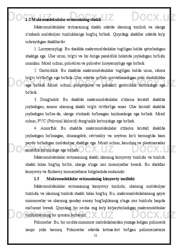 1.2 Makromolekulalar eritmasining shakli
Makromolekulalar   eritmasining   shakli   odatda   ularning   tuzilish   va   ularga
o'xshash   molekulyar   tuzilishlariga   bog'liq   bo'ladi.   Quyidagi   shakllar   odatda   ko'p
uchraydigan shakllardir:
1. Lineyarniyligi: Bu shaklda makromolekulalar tug'ilgan holda qatorlashgan
shaklga  ega.  Ular  uzun,  to'g'ri  va  bir-biriga  paralellik holatida  joylashgan  bo'lishi
mumkin. Misol uchun, polietilen va poliester lineyarniyliga ega bo'ladi.
2.   Gastrichlik:   Bu   shaklda   makromolekulalar   tug'ilgan   holda   uzun,   ishora
to'g'ri to'rtko'lga ega bo'ladi. Ular odatda qo'llab-quvvatlanadigan yoki elastiklikka
ega   bo'ladi.   Misol   uchun,   polipropilen   va   poliakril   gastrichlik   ko'rinishga   ega
bo'ladi.
3.   Duzg'unlik:   Bu   shaklda   makromolekulalar   o'zlarini   kristall   shaklda
joylashgan,   ammo   ularning   shakli   to'g'ri   to'rtko'lga   emas.   Ular   kristall   shaklda
joylashgan   bo'lsa-da,   ularga   o'xshash   bo'lmagan   tuzilmalarga   ega   bo'ladi.   Misol
uchun, PVC (Polivinil khlorid) duzg'unlik ko'rinishga ega bo'ladi.
4.   Amorflik:   Bu   shaklda   makromolekulalar   o'zlarini   kristall   shaklda
joylashgan   bo'lmagan,   shuningdek,   iste'moliy   va   neytron   ko'z   tarmog'ida   kam
paydo bo'ladigan molekulyar shaklga ega. Misol uchun, kauchoq va plastmassalar
amorflik ko'rinishga ega bo'ladi.
Makromolekulalar eritmasining shakli ularning kimyoviy tuzilishi va tuzilish
shakli   bilan   bog'liq   bo'lib,   ularga   o'ziga   xos   xususiyatlar   beradi.   Bu   shakllar
kimyoviy va fizikaviy xususiyatlarni belgilashda muhimdir.
1.3 Makromoleklalar eritmasining kimyoviy tuzilishi
Makromolekulalar   eritmasining   kimyoviy   tuzilishi,   ularning   molekulyar
tuzilishi va ularning tuzilish shakli bilan bog'liq. Bu, makromolekulalarning qaysi
monomerlar   va   ularning   qanday   asosiy   bog'liqlikning   o'ziga   xos   tuzilishi   haqida
ma'lumot   beradi.   Quyidagi   bir   necha   eng   ko'p   ko'paytiriladigan   makromolekular
tuzilishlarining bir qismini ko'ramiz:
Polimerlar: Bu, bir nechta monomer molekulalaridan yuzaga kelgan polimerik
zanjir   yoki   tarmoq.   Polimerlar   odatda   ketma-ket   bo'lgan   polimerizatsiya
11 