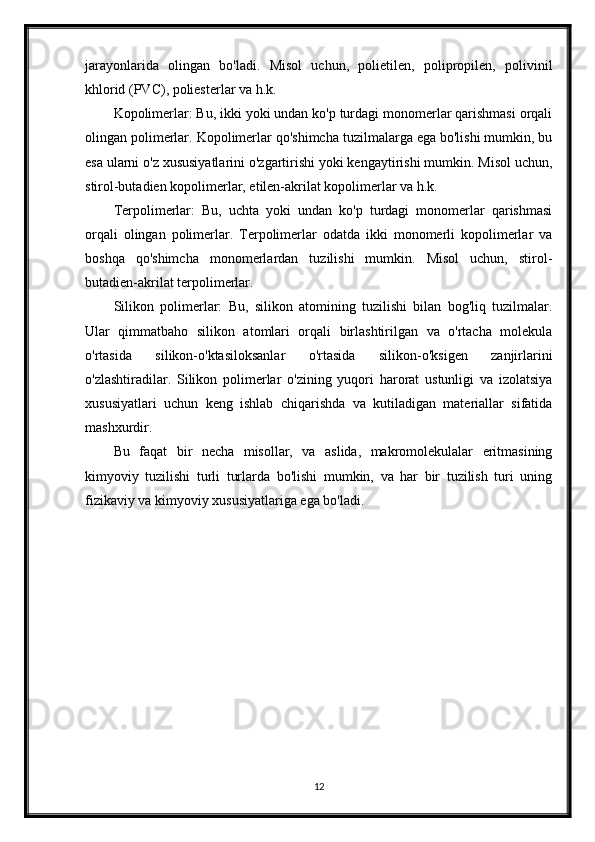 jarayonlarida   olingan   bo'ladi.   Misol   uchun,   polietilen,   polipropilen,   polivinil
khlorid (PVC), poliesterlar va h.k.
Kopolimerlar: Bu, ikki yoki undan ko'p turdagi monomerlar qarishmasi orqali
olingan polimerlar. Kopolimerlar qo'shimcha tuzilmalarga ega bo'lishi mumkin, bu
esa ularni o'z xususiyatlarini o'zgartirishi yoki kengaytirishi mumkin. Misol uchun,
stirol-butadien kopolimerlar, etilen-akrilat kopolimerlar va h.k.
Terpolimerlar:   Bu,   uchta   yoki   undan   ko'p   turdagi   monomerlar   qarishmasi
orqali   olingan   polimerlar.   Terpolimerlar   odatda   ikki   monomerli   kopolimerlar   va
boshqa   qo'shimcha   monomerlardan   tuzilishi   mumkin.   Misol   uchun,   stirol-
butadien-akrilat terpolimerlar.
Silikon   polimerlar:   Bu,   silikon   atomining   tuzilishi   bilan   bog'liq   tuzilmalar.
Ular   qimmatbaho   silikon   atomlari   orqali   birlashtirilgan   va   o'rtacha   molekula
o'rtasida   silikon-o'ktasiloksanlar   o'rtasida   silikon-o'ksigen   zanjirlarini
o'zlashtiradilar.   Silikon   polimerlar   o'zining   yuqori   harorat   ustunligi   va   izolatsiya
xususiyatlari   uchun   keng   ishlab   chiqarishda   va   kutiladigan   materiallar   sifatida
mashxurdir.
Bu   faqat   bir   necha   misollar,   va   aslida,   makromolekulalar   eritmasining
kimyoviy   tuzilishi   turli   turlarda   bo'lishi   mumkin,   va   har   bir   tuzilish   turi   uning
fizikaviy va kimyoviy xususiyatlariga ega bo'ladi.
12 