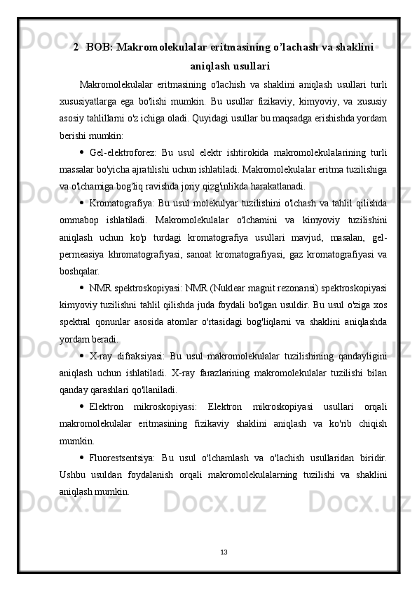 2 BOB: Makromolekulalar eritmasining o’lachash va shaklini
aniqlash usullari
Makromolekulalar   eritmasining   o'lachish   va   shaklini   aniqlash   usullari   turli
xususiyatlarga   ega   bo'lishi   mumkin.   Bu   usullar   fizikaviy,   kimyoviy,   va   xususiy
asosiy tahlillarni o'z ichiga oladi. Quyidagi usullar bu maqsadga erishishda yordam
berishi mumkin:
 Gel-elektroforez:   Bu   usul   elektr   ishtirokida   makromolekulalarining   turli
massalar bo'yicha ajratilishi uchun ishlatiladi. Makromolekulalar eritma tuzilishiga
va o'lchamiga bog'liq ravishda joriy qizg'inlikda harakatlanadi.
 Kromatografiya:   Bu   usul   molekulyar   tuzilishini   o'lchash   va   tahlil   qilishda
ommabop   ishlatiladi.   Makromolekulalar   o'lchamini   va   kimyoviy   tuzilishini
aniqlash   uchun   ko'p   turdagi   kromatografiya   usullari   mavjud,   masalan,   gel-
permeasiya   khromatografiyasi,   sanoat   kromatografiyasi,   gaz   kromatografiyasi   va
boshqalar.
 NMR spektroskopiyasi: NMR (Nuklear magnit rezonansi) spektroskopiyasi
kimyoviy tuzilishni tahlil qilishda juda foydali bo'lgan usuldir. Bu usul o'ziga xos
spektral   qonunlar   asosida   atomlar   o'rtasidagi   bog'liqlarni   va   shaklini   aniqlashda
yordam beradi.
 X-ray   difraksiyasi:   Bu   usul   makromolekulalar   tuzilishining   qandayligini
aniqlash   uchun   ishlatiladi.   X-ray   farazlarining   makromolekulalar   tuzilishi   bilan
qanday qarashlari qo'llaniladi.
 Elektron   mikroskopiyasi:   Elektron   mikroskopiyasi   usullari   orqali
makromolekulalar   eritmasining   fizikaviy   shaklini   aniqlash   va   ko'rib   chiqish
mumkin.
 Fluorestsentsiya:   Bu   usul   o'lchamlash   va   o'lachish   usullaridan   biridir.
Ushbu   usuldan   foydalanish   orqali   makromolekulalarning   tuzilishi   va   shaklini
aniqlash mumkin.
13