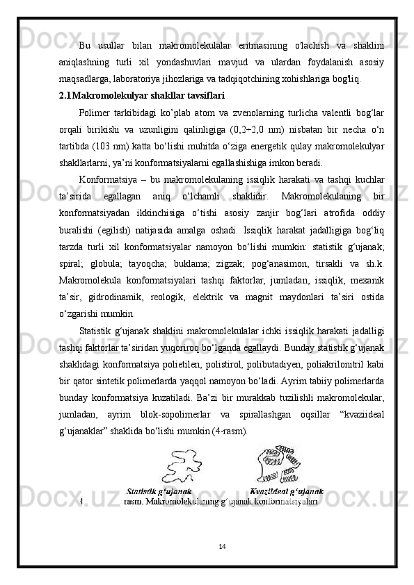 Bu   usullar   bilan   makromolekulalar   eritmasining   o'lachish   va   shaklini
aniqlashning   turli   xil   yondashuvlari   mavjud   va   ulardan   foydalanish   asosiy
maqsadlarga, laboratoriya jihozlariga va tadqiqotchining xohishlariga bog'liq.
2.1 Makromolekulyar shakllar tavsiflari
Polimer   tarkibidagi   ko’plab   atom   va   zvenolarning   turlicha   valentli   bog‘lar
orqali   birikishi   va   uzunligini   qalinligiga   (0,2÷2,0   nm)   nisbatan   bir   necha   o‘n
tartibda (103 nm) katta bo‘lishi  muhitda o‘ziga energetik qulay makromolekulyar
shakllarlarni, ya’ni konformatsiyalarni egallashishiga imkon beradi.
Konformatsiya   –   bu   makromolekulaning   issiqlik   harakati   va   tashqi   kuchlar
ta’sirida   egallagan   aniq   o‘lchamli   shaklidir.   Makromolekulaning   bir
konformatsiyadan   ikkinchisiga   o‘tishi   asosiy   zanjir   bog‘lari   atrofida   oddiy
buralishi   (egilish)   natijasida   amalga   oshadi.   Issiqlik   harakat   jadalligiga   bog‘liq
tarzda   turli   xil   konformatsiyalar   namoyon   bo‘lishi   mumkin:   statistik   g‘ujanak;
spiral;   globula;   tayoqcha;   buklama;   zigzak;   pog‘anasimon,   tirsakli   va   sh.k.
Makromolekula   konformatsiyalari   tashqi   faktorlar,   jumladan,   issiqlik,   mexanik
ta’sir,   gidrodinamik,   reologik,   elektrik   va   magnit   maydonlari   ta’siri   ostida
o‘zgarishi mumkin.
Statistik   g‘ujanak   shaklini   makromolekulalar   ichki   issiqlik   harakati   jadalligi
tashqi faktorlar ta’siridan yuqoriroq bo‘lganda egallaydi. Bunday statistik g‘ujanak
shaklidagi   konformatsiya   polietilen,   polistirol,   polibutadiyen,   poliakrilonitril   kabi
bir qator sintetik polimerlarda yaqqol namoyon bo‘ladi. Ayrim tabiiy polimerlarda
bunday   konformatsiya   kuzatiladi.   Ba’zi   bir   murakkab   tuzilishli   makromolekular,
jumladan,   ayrim   blok-sopolimerlar   va   spirallashgan   oqsillar   “kvaziideal
g‘ujanaklar” shaklida bo‘lishi mumkin (4-rasm).
14 