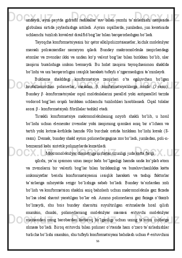 undaydi,   ayni   paytda   gidrofil   radikallar   suv   bilan   yaxshi   ta’sirlashishi   natijasida
globulani   sirtida   joylashishga   intiladi.   Ayrim   oqsillarda,   jumladan,   jun   keratinida
uchlamchi tuzilish kovalent disulfid bog‘lar bilan barqarorlashgan bo‘ladi.
Tayoqcha konformatsiyasini bir qator alkilpoliizotsianatlar, kichik molekulyar
massali   polisaxaridlar   namoyon   qiladi.   Bunday   makromolekula   zanjirlaridagi
atomlar   va   zvenolar   ikki   va   undan   ko‘p   valent   bog‘lar   bilan   birikkan   bo‘lib,   ular
zanjirni   buralishiga   imkon   bermaydi.   Bu   holat   zanjirni   tayoqchasimon   shaklda
bo‘lishi va uni barqarorligini issiqlik harakati tufayli o‘zgarmasligini ta’minlaydi.
Buklama   shakldagi   konformatsiya   zanjirlari   o‘ta   egiluvchan   bo‘lgan
kristallanuvchan   polimerlar,   masalan,   β   -konformatsiyalilarga   xosdir   (7-rasm).
Bunday   β   -konformatsiyalar   oqsil   molekulalarini   parallel   yoki   antiparallel   tarzda
vodorod   bog‘lari   orqali   birikkan   uchlamchi   tuzilishlari   hisoblanadi.   Oqsil   tolalar
asosi β - konformatsiyali fibrillalar tashkil etadi.
Tirsakli   konformatsiya   makromolekulaning   noyob   shakli   bo‘lib,   u   hosil
bo‘lishi   uchun   elementar   zvenolar   yoki   zanjirning   qismlari   aniq   bir   o‘lcham   va
tartib   yoki   ketma-ketlikda   hamda   90o   burchak   ostida   birikkan   bo‘lishi   kerak   (8-
rasm). Demak, bunday shakl ayrim polimerlargagina xos bo‘ladi, jumladan, poli-n-
benzamid kabi sintetik polimerlarda kuzatiladi.
Makromolekulyar diametriga nisbatan uzunligi juda katta farqli
qilishi, ya’ni ipsimon uzun zanjir kabi bo‘lganligi hamda unda ko‘plab atom
va   zvenolarni   bir   valentli   bog‘lar   bilan   birikkanligi   va   buraluvchanlikka   katta
imkoniyatlar   berishi   konformatsiyasini   issiqlik   harakati   va   tashqi   faktorlar
ta’sirlariga   nihoyatda   sezgir   bo‘lishiga   sabab   bo‘ladi.   Bunday   ta’sirlardan   xoli
bo‘lish va konformatsion shaklni aniq baholash uchun makromolekula gaz fazada
bo‘lsa ideal  sharoit  yaratilgan bo‘lar  edi. Ammo polimerlarni  gaz fazaga o‘tkazib
bo‘lmaydi,   shu   bois   bunday   sharoitni   suyultirilgan   eritmalarda   hosil   qilish
mumkin,   chunki,   polimerlarning   molekulyar   massasi   erituvchi   molekulyar
massasidan   ming   barobardan   kattaroq   bo‘lganligi   uchun   uning   ta’sirini   inobatga
olmasa bo‘ladi. Biroq erituvchi bilan polimer o‘rtasida ham o‘zaro ta’sirlashishlar
turlicha bo‘lishi mumkin, shu tufayli konformatsiyani baholash uchun θ -erituvchini
16