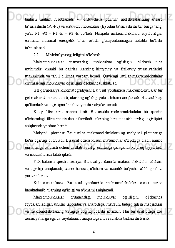 tanlash   muhim   hisoblanadi.  θ   -erituvchida   polimer   molekulalarining   o‘zaro
ta’sirlashishi (P1-P2) va erituvchi molekulasi (E) bilan ta’sirlashishi bir biriga teng,
ya’ni   P1   -P2   =   P1   -E   =   P2   -E   bo‘ladi.   Natijada   makromolekulani   suyultirilgan
eritmada   minimal   energetik   ta’sir   ostida   g‘alayonlanmagan   holatda   bo‘lishi
ta’minlanadi.
2.2 Molekulyar og’irligini o’lchash
Makromolekulalar   eritmasidagi   molekulyar   og'irligini   o'lchash   juda
muhimdir,   chunki   bu   og'irlar   ularning   kimyoviy   va   fizikaviy   xususiyatlarini
tushunishda   va   tahlil   qilishda   yordam   beradi.   Quyidagi   usullar   makromolekulalar
eritmasidagi molekulyar og'irligini o'lchashda ishlatiladi:
Gel-permeasiya khromatografiyasi: Bu usul yordamida makromolekulalar bir
gel matrisida harakatlanib, ularning og'irligi yoki o'lchami aniqlanadi. Bu usul ko'p
qo'llaniladi va og'irligini bilishda yaxshi natijalar beradi.
Statiy   filtra-tsenti   skorost   testi:   Bu   usulda   makromolekulalar   bir   qancha
o'lchamdagi   filtra   matrisidan   o'tkaziladi.   ularning   harakatlanish   tezligi   og'irligini
aniqlashda yordam beradi.
Molyuvli   plotnost:   Bu   usulda   makromolekulalarning   molyuvli   plotnostiga
ko'ra og'irligi o'lchiladi. Bu usul o'zida xususi ma'lumotlar o'z ichiga oladi, ammo
uni amalga oshirish uchun dastlab avvalgi usullarga qaraganda ko'proq tayyorlash
va moslashtirish talab qiladi.
Yuk   balansli   spektrometriya:   Bu   usul   yordamida   makromolekulalar   o'lcham
va   og'irligi   aniqlanadi,   ularni   harorat,   o'lcham   va   uzunlik   bo'yicha   tahlil   qilishda
yordam beradi.
Sedo-elektroforez:   Bu   usul   yordamida   makromolekulalar   elektr   o'qida
harakatlanib, ularning og'irligi va o'lchami aniqlanadi.
Makromolekulalar   eritmasidagi   molekulyar   og'irligini   o'lchashda
foydalaniladigan usullar laboratoriya sharoitiga, mavzuni  tadqiq qilish maqsadlari
va   makromolekulaning   turligiga   bog'liq   bo'lishi   mumkin.   Har   bir   usul   o'ziga   xos
xususiyatlarga ega va foydalanish maqsadiga mos ravishda tanlanishi kerak.
17