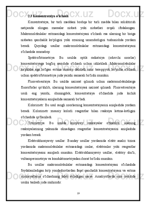 2.3 Konsentratsiya o’lchash
Konsentratsiya,   bir   turli   maddani   boshqa   bir   turli   madda   bilan   solishtirish
natijasida   olingan   massalar   nisbati   yoki   nisbatlari   orqali   ifodalangan.
Makromolekulalar   eritmasidagi   konsentratsiyani   o'lchash   esa   ularning   bir   biriga
nisbatan   qanchalik   ko'pligini   yoki   ozuining   unumdorligini   tushunishda   yordam
beradi.   Quyidagi   usullar   makromolekulalar   eritmasidagi   konsentratsiyani
o'lchashda ommabop:
Spektrofotometriya:   Bu   usulda   optik   radiatsiya   (oduvchi   noorlar)
konsentratsiyaga   bog'liq   ravishda   o'lchash   uchun   ishlatiladi.   Makromolekulalar
ko'plikka   ega   bo'lgan   eritma   xususiy   dalolatli   noor   taraqqiyoti   bo'yicha   o'lchash
uchun spektrofotometriya juda yaxshi samarali bo'lishi mumkin.
Fluorestsentsiya:   Bu   usulda   nazorat   qilinish   uchun   makromolekulalarga
fluoroforlar   qo'shilib,   ularning   konsentratsiyasi   nazorat   qilinadi.   Fluorestsentsiya
usuli   eng   yaxshi,   shuningdek,   konsentratsiya   o'lchashda   juda   kichik
konsentratsiyalarni aniqlashda samarali bo'ladi.
Kolorimetr: Bu usul rangli noorlarning konsentratsiyasini aniqlashda yordam
beradi.   Kolorimetr   xususiy   kolorli   reagentlar   bilan   reaksiya   ketma-ketligini
o'lchashda qo'llaniladi.
Titrimetriya:   Bu   usulda   kimyoviy   reaksiyalar   o'tkazilib,   ularning
reaksiyalarining   yakunida   olinadigan   reagentlar   konsentratsiyasini   aniqlashda
yordam beradi. 
Elektrokhimiyaviy   usullar:   Bunday   usullar   yordamida   elektr   analiz   tizimi
yordamida   makromolekulalar   eritmasidagi   ionlar,   elektronlar   yoki   reagentlar
konsentratsiyasini   aniqlash   mumkin.   Elektrokhimiyaviy   usullar,   elektriy   shu'li,
voltamperometriya va konduktometriyadan iborat bo'lishi mumkin.
Bu   usullar   makromolekulalar   eritmasidagi   konsentratsiyani   o'lchashda
foydalaniladigan ko'p yondashuvlardan faqat qanchalik konsentratsiyani va eritma
xususiyatlarini   o'lchashning   talab   etiladigan   narsa.   Amaliyotlarda   mos   ravishda
usulni tanlash juda muhimdir.
19 