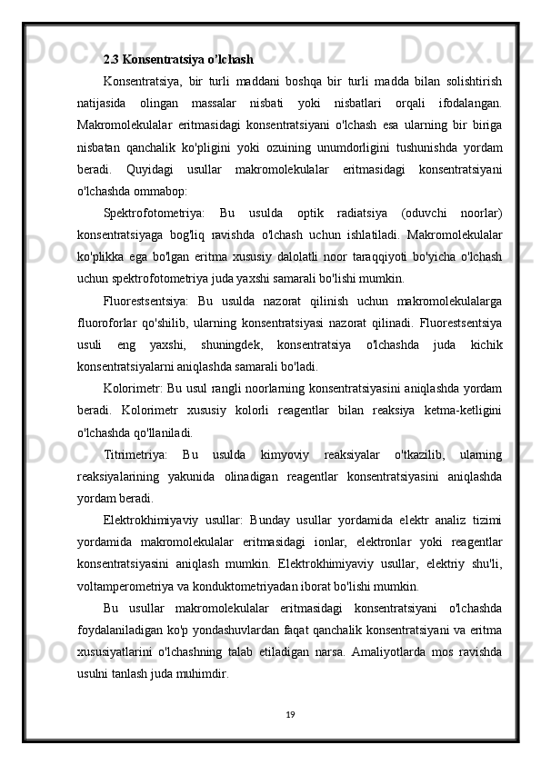 2.3 Konsentratsiya o’lchash
Konsentratsiya,   bir   turli   maddani   boshqa   bir   turli   madda   bilan   solishtirish
natijasida   olingan   massalar   nisbati   yoki   nisbatlari   orqali   ifodalangan.
Makromolekulalar   eritmasidagi   konsentratsiyani   o'lchash   esa   ularning   bir   biriga
nisbatan   qanchalik   ko'pligini   yoki   ozuining   unumdorligini   tushunishda   yordam
beradi.   Quyidagi   usullar   makromolekulalar   eritmasidagi   konsentratsiyani
o'lchashda ommabop:
Spektrofotometriya:   Bu   usulda   optik   radiatsiya   (oduvchi   noorlar)
konsentratsiyaga   bog'liq   ravishda   o'lchash   uchun   ishlatiladi.   Makromolekulalar
ko'plikka   ega   bo'lgan   eritma   xususiy   dalolatli   noor   taraqqiyoti   bo'yicha   o'lchash
uchun spektrofotometriya juda yaxshi samarali bo'lishi mumkin.
Fluorestsentsiya:   Bu   usulda   nazorat   qilinish   uchun   makromolekulalarga
fluoroforlar   qo'shilib,   ularning   konsentratsiyasi   nazorat   qilinadi.   Fluorestsentsiya
usuli   eng   yaxshi,   shuningdek,   konsentratsiya   o'lchashda   juda   kichik
konsentratsiyalarni aniqlashda samarali bo'ladi.
Kolorimetr: Bu usul rangli noorlarning konsentratsiyasini aniqlashda yordam
beradi.   Kolorimetr   xususiy   kolorli   reagentlar   bilan   reaksiya   ketma-ketligini
o'lchashda qo'llaniladi.
Titrimetriya:   Bu   usulda   kimyoviy   reaksiyalar   o'tkazilib,   ularning
reaksiyalarining   yakunida   olinadigan   reagentlar   konsentratsiyasini   aniqlashda
yordam beradi. 
Elektrokhimiyaviy   usullar:   Bunday   usullar   yordamida   elektr   analiz   tizimi
yordamida   makromolekulalar   eritmasidagi   ionlar,   elektronlar   yoki   reagentlar
konsentratsiyasini   aniqlash   mumkin.   Elektrokhimiyaviy   usullar,   elektriy   shu'li,
voltamperometriya va konduktometriyadan iborat bo'lishi mumkin.
Bu   usullar   makromolekulalar   eritmasidagi   konsentratsiyani   o'lchashda
foydalaniladigan ko'p yondashuvlardan faqat qanchalik konsentratsiyani va eritma
xususiyatlarini   o'lchashning   talab   etiladigan   narsa.   Amaliyotlarda   mos   ravishda
usulni tanlash juda muhimdir.
19