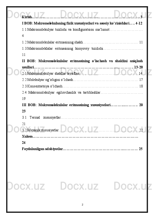 Kirish…………………………………………………………………….……….. 3
I BOB:   Makromolekulaning fizik xususiyatlari va asosiy ko’rinishlari….. 4-12
1.1 Makromolekulyar   tuzilishi   va   konfiguratsion   ma’lumot……………………….
4
1.2 Makromolekulalar eritmasining shakli…………………………………….… 11
1.3 Makromoleklalar   eritmasining   kimyoviy   tuzilishi……………………..….….
11
II   BOB:   Makromolekulalar   eritmasining   o’lachash   va   shaklini   aniqlash
usullari……………………………………………………………………….. 13-20
2.1 Makromolekulyar shakllar tavsiflari………………………………..……….. 14
2.2 Molekulyar og’irligini o’lchash……………………………………………… 17
2.3 Konsentratsiya o’lchash……………………………………………………… 18
2.4   Makromolekulyar   egiluvchanlik   va   tartiblashlar……………….……………..
19
III   BOB:   Makromolekulalar   eritmasining   xususiyatlari………....………..   20
23
3.1   Termal   xususiyatlar…………………………………………………...………
21
3.2 Mexanik xususiyatlar……………………………………………...…………. 22
Xulosa……………………………………………………………………….……
24
Foydalanilgan adabiyotlar…………………………………………...………… 25
2 