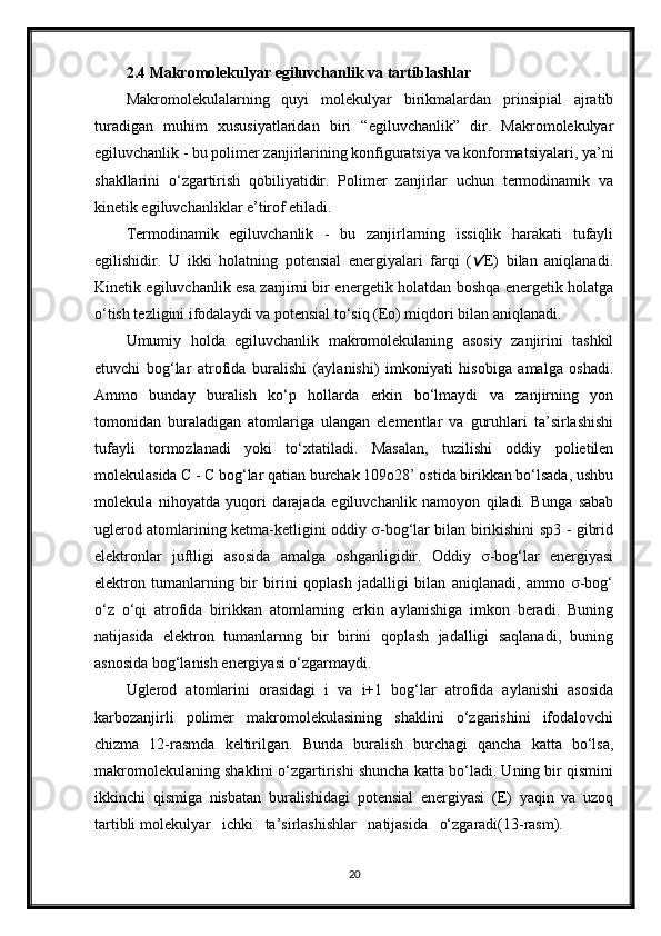 2.4 Makromolekulyar egiluvchanlik va tartiblashlar
Makromolekulalarning   quyi   molekulyar   birikmalardan   prinsipial   ajratib
turadigan   muhim   xususiyatlaridan   biri   “egiluvchanlik”   dir.   Makromolekulyar
egiluvchanlik - bu polimer zanjirlarining konfiguratsiya va konformatsiyalari, ya’ni
shakllarini   o‘zgartirish   qobiliyatidir.   Polimer   zanjirlar   uchun   termodinamik   va
kinetik egiluvchanliklar e’tirof etiladi.
Termodinamik   egiluvchanlik   -   bu   zanjirlarning   issiqlik   harakati   tufayli
egilishidir.   U   ikki   holatning   potensial   energiyalari   farqi   ( E)   bilan   aniqlanadi.
Kinetik egiluvchanlik esa zanjirni bir energetik holatdan boshqa energetik holatga
o‘tish tezligini ifodalaydi va potensial to‘siq (Eo) miqdori bilan aniqlanadi.
Umumiy   holda   egiluvchanlik   makromolekulaning   asosiy   zanjirini   tashkil
etuvchi   bog‘lar   atrofida   buralishi   (aylanishi)   imkoniyati   hisobiga   amalga   oshadi.
Ammo   bunday   buralish   ko‘p   hollarda   erkin   bo‘lmaydi   va   zanjirning   yon
tomonidan   buraladigan   atomlariga   ulangan   elementlar   va   guruhlari   ta’sirlashishi
tufayli   tormozlanadi   yoki   to‘xtatiladi.   Masalan,   tuzilishi   oddiy   polietilen
molekulasida C - C bog‘lar qatian burchak 109o28’ ostida birikkan bo‘lsada, ushbu
molekula   nihoyatda   yuqori   darajada   egiluvchanlik   namoyon   qiladi.   Bunga   sabab
uglerod atomlarining ketma-ketligini oddiy σ-bog‘lar bilan birikishini sp3 - gibrid
elektronlar   juftligi   asosida   amalga   oshganligidir.   Oddiy   σ-bog‘lar   energiyasi
elektron   tumanlarning   bir   birini   qoplash   jadalligi   bilan   aniqlanadi,   ammo   σ-bog‘
o‘z   o‘qi   atrofida   birikkan   atomlarning   erkin   aylanishiga   imkon   beradi.   Buning
natijasida   elektron   tumanlarnng   bir   birini   qoplash   jadalligi   saqlanadi,   buning
asnosida bog‘lanish energiyasi o‘zgarmaydi.
Uglerod   atomlarini   orasidagi   i   va   i+1   bog‘lar   atrofida   aylanishi   asosida
karbozanjirli   polimer   makromolekulasining   shaklini   o‘zgarishini   ifodalovchi
chizma   12-rasmda   keltirilgan.   Bunda   buralish   burchagi   qancha   katta   bo‘lsa,
makromolekulaning shaklini o‘zgartirishi shuncha katta bo‘ladi. Uning bir qismini
ikkinchi   qismiga   nisbatan   buralishidagi   potensial   energiyasi   (E)   yaqin   va   uzoq
tartibli molekulyar   ichki   ta’sirlashishlar   natijasida   o‘zgaradi(13-rasm).
20 