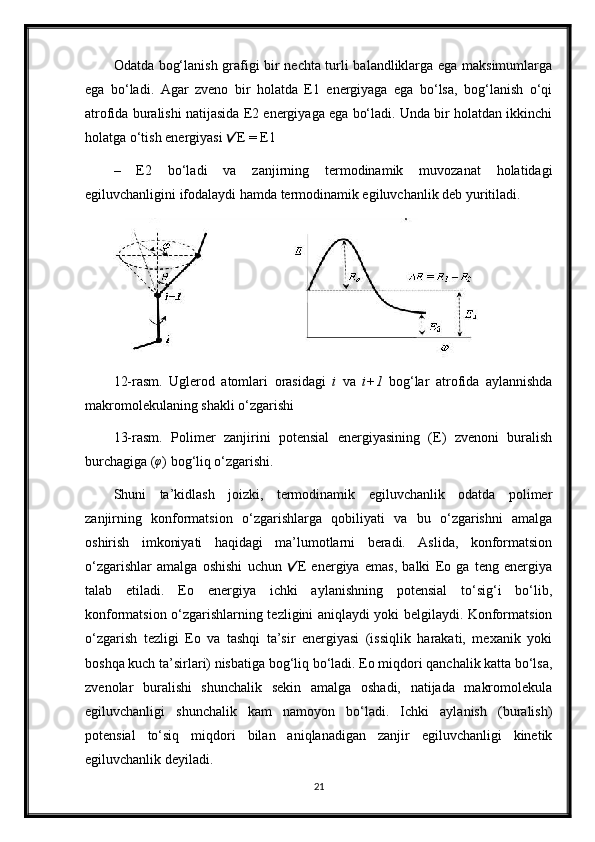 Odatda bog‘lanish grafigi bir nechta turli balandliklarga ega maksimumlarga
ega   bo‘ladi.   Agar   zveno   bir   holatda   E1   energiyaga   ega   bo‘lsa,   bog‘lanish   o‘qi
atrofida buralishi natijasida E2 energiyaga ega bo‘ladi. Unda bir holatdan ikkinchi
holatga o‘tish energiyasi  E = E1
–   E2   bo‘ladi   va   zanjirning   termodinamik   muvozanat   holatidagi
egiluvchanligini ifodalaydi hamda termodinamik egiluvchanlik deb yuritiladi.
12-rasm.   Uglerod   atomlari   orasidagi   i   va   i+1   bog‘lar   atrofida   aylannishda
makromolekulaning shakli   o‘zgarishi 
13-rasm.   Polimer   zanjirini   potensial   energiyasining   (E)   zvenoni   buralish
burchagiga ( φ
) bog‘liq o‘zgarishi.
Shuni   ta’kidlash   joizki,   termodinamik   egiluvchanlik   odatda   polimer
zanjirning   konformatsion   o‘zgarishlarga   qobiliyati   va   bu   o‘zgarishni   amalga
oshirish   imkoniyati   haqidagi   ma’lumotlarni   beradi.   Aslida,   konformatsion
o‘zgarishlar   amalga   oshishi   uchun   E   energiya   emas,   balki   Eo   ga   teng   energiya	
talab   etiladi.   Eo   energiya   ichki   aylanishning   potensial   to‘sig‘i   bo‘lib,
konformatsion o‘zgarishlarning tezligini aniqlaydi yoki belgilaydi. Konformatsion
o‘zgarish   tezligi   Eo   va   tashqi   ta’sir   energiyasi   (issiqlik   harakati,   mexanik   yoki
boshqa kuch ta’sirlari) nisbatiga bog‘liq bo‘ladi. Eo miqdori qanchalik katta bo‘lsa,
zvenolar   buralishi   shunchalik   sekin   amalga   oshadi,   natijada   makromolekula
egiluvchanligi   shunchalik   kam   namoyon   bo‘ladi.   Ichki   aylanish   (buralish)
potensial   to‘siq   miqdori   bilan   aniqlanadigan   zanjir   egiluvchanligi   kinetik
egiluvchanlik deyiladi.
21