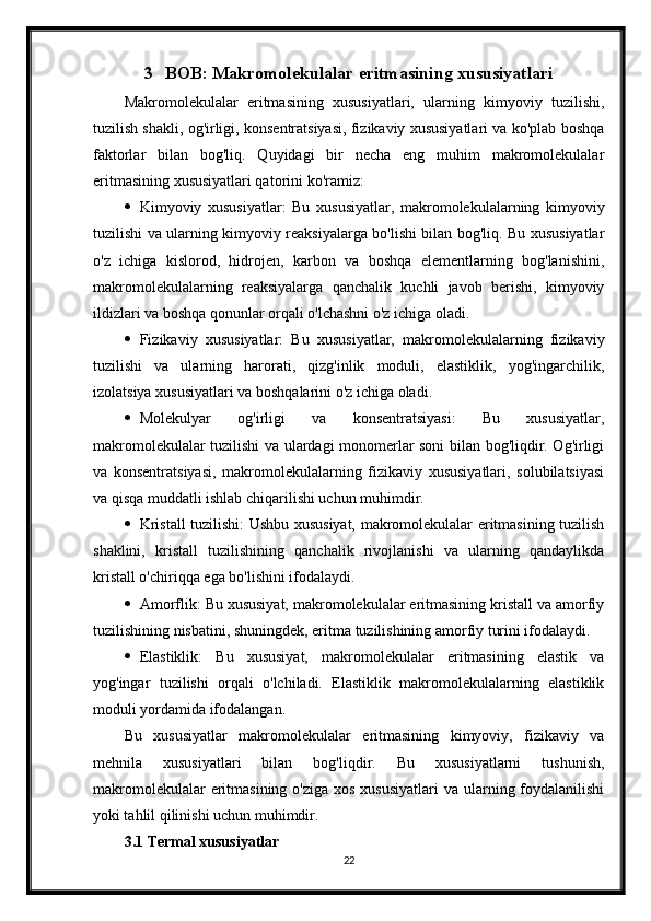 3 BOB: Makromolekulalar eritmasining xususiyatlari
Makromolekulalar   eritmasining   xususiyatlari,   ularning   kimyoviy   tuzilishi,
tuzilish shakli, og'irligi, konsentratsiyasi, fizikaviy xususiyatlari va ko'plab boshqa
faktorlar   bilan   bog'liq.   Quyidagi   bir   necha   eng   muhim   makromolekulalar
eritmasining xususiyatlari qatorini ko'ramiz:
 Kimyoviy   xususiyatlar:   Bu   xususiyatlar,   makromolekulalarning   kimyoviy
tuzilishi va ularning kimyoviy reaksiyalarga bo'lishi bilan bog'liq. Bu xususiyatlar
o'z   ichiga   kislorod,   hidrojen,   karbon   va   boshqa   elementlarning   bog'lanishini,
makromolekulalarning   reaksiyalarga   qanchalik   kuchli   javob   berishi,   kimyoviy
ildizlari va boshqa qonunlar orqali o'lchashni o'z ichiga oladi.
 Fizikaviy   xususiyatlar:   Bu   xususiyatlar,   makromolekulalarning   fizikaviy
tuzilishi   va   ularning   harorati,   qizg'inlik   moduli,   elastiklik,   yog'ingarchilik,
izolatsiya xususiyatlari va boshqalarini o'z ichiga oladi. 
 Molekulyar   og'irligi   va   konsentratsiyasi:   Bu   xususiyatlar,
makromolekulalar tuzilishi va ulardagi monomerlar soni bilan bog'liqdir. Og'irligi
va   konsentratsiyasi,   makromolekulalarning   fizikaviy   xususiyatlari,   solubilatsiyasi
va qisqa muddatli ishlab chiqarilishi uchun muhimdir.
 Kristall tuzilishi: Ushbu xususiyat, makromolekulalar eritmasining tuzilish
shaklini,   kristall   tuzilishining   qanchalik   rivojlanishi   va   ularning   qandaylikda
kristall o'chiriqqa ega bo'lishini ifodalaydi.
 Amorflik: Bu xususiyat, makromolekulalar eritmasining kristall va amorfiy
tuzilishining nisbatini, shuningdek, eritma tuzilishining amorfiy turini ifodalaydi.
 Elastiklik:   Bu   xususiyat,   makromolekulalar   eritmasining   elastik   va
yog'ingar   tuzilishi   orqali   o'lchiladi.   Elastiklik   makromolekulalarning   elastiklik
moduli yordamida ifodalangan.
Bu   xususiyatlar   makromolekulalar   eritmasining   kimyoviy,   fizikaviy   va
mehnila   xususiyatlari   bilan   bog'liqdir.   Bu   xususiyatlarni   tushunish,
makromolekulalar  eritmasining o'ziga  xos xususiyatlari  va ularning foydalanilishi
yoki tahlil qilinishi uchun muhimdir.
3.1 Termal xususiyatlar
22