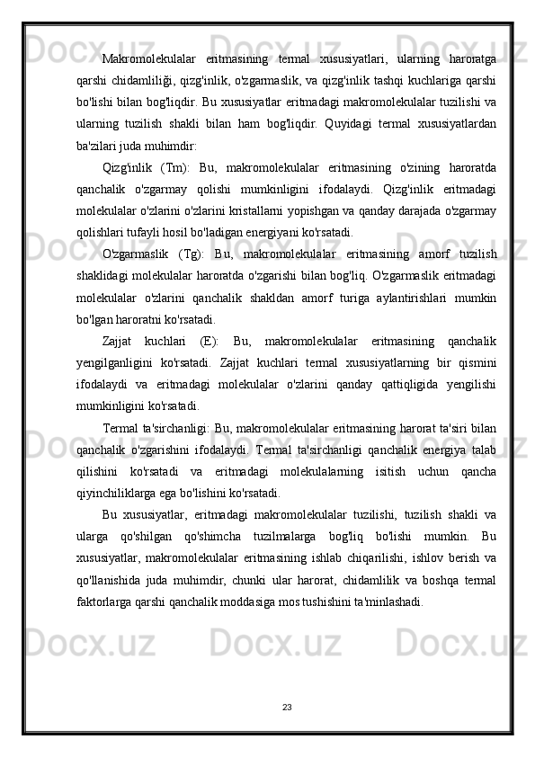 Makromolekulalar   eritmasining   termal   xususiyatlari,   ularning   haroratga
qarshi  chidamliliği,  qizg'inlik, o'zgarmaslik,  va  qizg'inlik  tashqi   kuchlariga  qarshi
bo'lishi bilan bog'liqdir. Bu xususiyatlar eritmadagi makromolekulalar tuzilishi va
ularning   tuzilish   shakli   bilan   ham   bog'liqdir.   Quyidagi   termal   xususiyatlardan
ba'zilari juda muhimdir:
Qizg'inlik   (Tm):   Bu,   makromolekulalar   eritmasining   o'zining   haroratda
qanchalik   o'zgarmay   qolishi   mumkinligini   ifodalaydi.   Qizg'inlik   eritmadagi
molekulalar o'zlarini o'zlarini kristallarni yopishgan va qanday darajada o'zgarmay
qolishlari tufayli hosil bo'ladigan energiyani ko'rsatadi.
O'zgarmaslik   (Tg):   Bu,   makromolekulalar   eritmasining   amorf   tuzilish
shaklidagi molekulalar haroratda o'zgarishi bilan bog'liq. O'zgarmaslik eritmadagi
molekulalar   o'zlarini   qanchalik   shakldan   amorf   turiga   aylantirishlari   mumkin
bo'lgan haroratni ko'rsatadi.
Zajjat   kuchlari   (E):   Bu,   makromolekulalar   eritmasining   qanchalik
yengilganligini   ko'rsatadi.   Zajjat   kuchlari   termal   xususiyatlarning   bir   qismini
ifodalaydi   va   eritmadagi   molekulalar   o'zlarini   qanday   qattiqligida   yengilishi
mumkinligini ko'rsatadi.
Termal ta'sirchanligi: Bu, makromolekulalar eritmasining harorat ta'siri bilan
qanchalik   o'zgarishini   ifodalaydi.   Termal   ta'sirchanligi   qanchalik   energiya   talab
qilishini   ko'rsatadi   va   eritmadagi   molekulalarning   isitish   uchun   qancha
qiyinchiliklarga ega bo'lishini ko'rsatadi.
Bu   xususiyatlar,   eritmadagi   makromolekulalar   tuzilishi,   tuzilish   shakli   va
ularga   qo'shilgan   qo'shimcha   tuzilmalarga   bog'liq   bo'lishi   mumkin.   Bu
xususiyatlar,   makromolekulalar   eritmasining   ishlab   chiqarilishi,   ishlov   berish   va
qo'llanishida   juda   muhimdir,   chunki   ular   harorat,   chidamlilik   va   boshqa   termal
faktorlarga qarshi qanchalik moddasiga mos tushishini ta'minlashadi.
23 