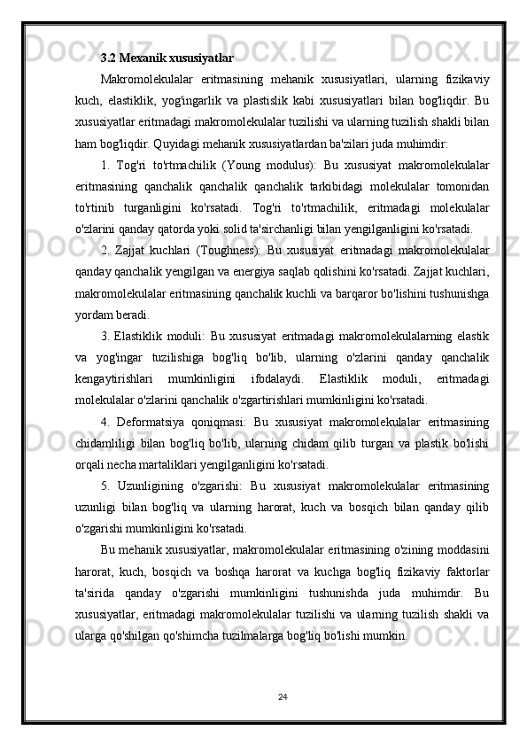 3.2 Mexanik xususiyatlar
Makromolekulalar   eritmasining   mehanik   xususiyatlari,   ularning   fizikaviy
kuch,   elastiklik,   yog'ingarlik   va   plastislik   kabi   xususiyatlari   bilan   bog'liqdir.   Bu
xususiyatlar eritmadagi makromolekulalar tuzilishi va ularning tuzilish shakli bilan
ham bog'liqdir. Quyidagi mehanik xususiyatlardan ba'zilari juda muhimdir:
1.   Tog'ri   to'rtmachilik   (Young   modulus):   Bu   xususiyat   makromolekulalar
eritmasining   qanchalik   qanchalik   qanchalik   tarkibidagi   molekulalar   tomonidan
to'rtinib   turganligini   ko'rsatadi.   Tog'ri   to'rtmachilik,   eritmadagi   molekulalar
o'zlarini qanday qatorda yoki solid ta'sirchanligi bilan yengilganligini ko'rsatadi.
2.   Zajjat   kuchlari   (Toughness):   Bu   xususiyat   eritmadagi   makromolekulalar
qanday qanchalik yengilgan va energiya saqlab qolishini ko'rsatadi. Zajjat kuchlari,
makromolekulalar eritmasining qanchalik kuchli va barqaror bo'lishini tushunishga
yordam beradi.
3.   Elastiklik   moduli:   Bu   xususiyat   eritmadagi   makromolekulalarning   elastik
va   yog'ingar   tuzilishiga   bog'liq   bo'lib,   ularning   o'zlarini   qanday   qanchalik
kengaytirishlari   mumkinligini   ifodalaydi.   Elastiklik   moduli,   eritmadagi
molekulalar o'zlarini qanchalik o'zgartirishlari mumkinligini ko'rsatadi.
4.   Deformatsiya   qoniqmasi:   Bu   xususiyat   makromolekulalar   eritmasining
chidamliligi   bilan   bog'liq   bo'lib,   ularning   chidam   qilib   turgan   va   plastik   bo'lishi
orqali necha martaliklari yengilganligini ko'rsatadi.
5.   Uzunligining   o'zgarishi:   Bu   xususiyat   makromolekulalar   eritmasining
uzunligi   bilan   bog'liq   va   ularning   harorat,   kuch   va   bosqich   bilan   qanday   qilib
o'zgarishi mumkinligini ko'rsatadi.
Bu mehanik xususiyatlar, makromolekulalar eritmasining o'zining moddasini
harorat,   kuch,   bosqich   va   boshqa   harorat   va   kuchga   bog'liq   fizikaviy   faktorlar
ta'sirida   qanday   o'zgarishi   mumkinligini   tushunishda   juda   muhimdir.   Bu
xususiyatlar,   eritmadagi   makromolekulalar   tuzilishi   va   ularning   tuzilish   shakli   va
ularga qo'shilgan qo'shimcha tuzilmalarga bog'liq bo'lishi mumkin.
24 