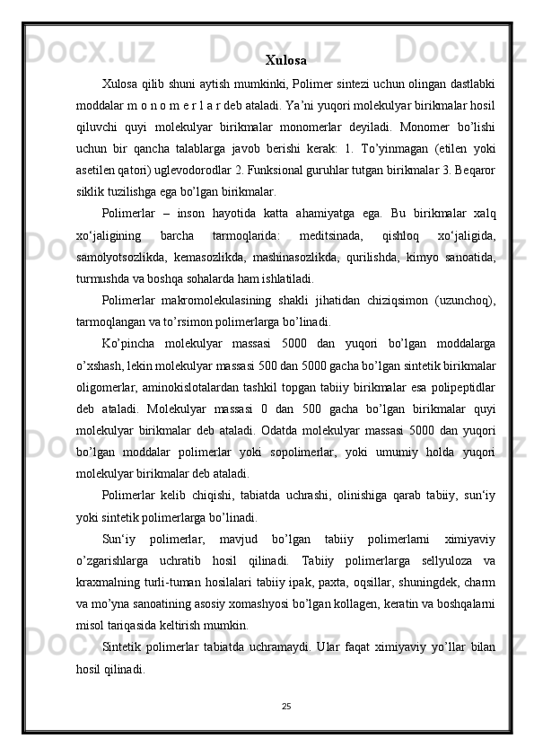 Xulosa
Xulosa qilib shuni aytish mumkinki, Polimer sintezi uchun olingan dastlabki
moddalar m o n o m e r l a r deb ataladi. Ya’ni yuqori molekulyar birikmalar hosil
qiluvchi   quyi   molekulyar   birikmalar   monomerlar   deyiladi.   Monomer   bo’lishi
uchun   bir   qancha   talablarga   javob   berishi   kerak:   1.   To’yinmagan   (etilen   yoki
asetilen qatori) uglevodorodlar 2. Funksional guruhlar tutgan birikmalar 3. Beqaror
siklik tuzilishga ega bo’lgan birikmalar.  
Polimerlar   –   inson   hayotida   katta   ahamiyatga   ega.   Bu   birikmalar   xalq
xo‘jaligining   barcha   tarmoqlarida:   meditsinada,   qishloq   xo‘jaligida,
samolyotsozlikda,   kemasozlikda,   mashinasozlikda,   qurilishda,   kimyo   sanoatida,
turmushda va boshqa sohalarda ham ishlatiladi.
Polimerlar   makromolekulasining   shakli   jihatidan   chiziqsimon   (uzunchoq),
tarmoqlangan va to’rsimon polimerlarga bo’linadi.
Ko’pincha   molekulyar   massasi   5000   dan   yuqori   bo’lgan   moddalarga
o’xshash, lekin molekulyar massasi 500 dan 5000 gacha bo’lgan sintetik birikmalar
oligomerlar,   aminokislotalardan   tashkil   topgan   tabiiy   birikmalar   esa   polipeptidlar
deb   ataladi.   Molekulyar   massasi   0   dan   500   gacha   bo’lgan   birikmalar   quyi
molekulyar   birikmalar   deb   ataladi.   Odatda   molekulyar   massasi   5000   dan   yuqori
bo’lgan   moddalar   polimerlar   yoki   sopolimerlar,   yoki   umumiy   holda   yuqori
molekulyar birikmalar deb ataladi.
Polimerlar   kelib   chiqishi,   tabiatda   uchrashi,   olinishiga   qarab   tabiiy,   sun‘iy
yoki sintetik polimerlarga bo’linadi.
Sun‘iy   polimerlar,   mavjud   bo’lgan   tabiiy   polimerlarni   ximiyaviy
o’zgarishlarga   uchratib   hosil   qilinadi.   Tabiiy   polimerlarga   sellyuloza   va
kraxmalning  turli-tuman  hosilalari  tabiiy  ipak,  paxta,   oqsillar,  shuningdek,  charm
va mo’yna sanoatining asosiy xomashyosi bo’lgan kollagen, keratin va boshqalarni
misol tariqasida keltirish mumkin.
Sintetik   polimerlar   tabiatda   uchramaydi.   Ular   faqat   ximiyaviy   yo’llar   bilan
hosil qilinadi.
25 