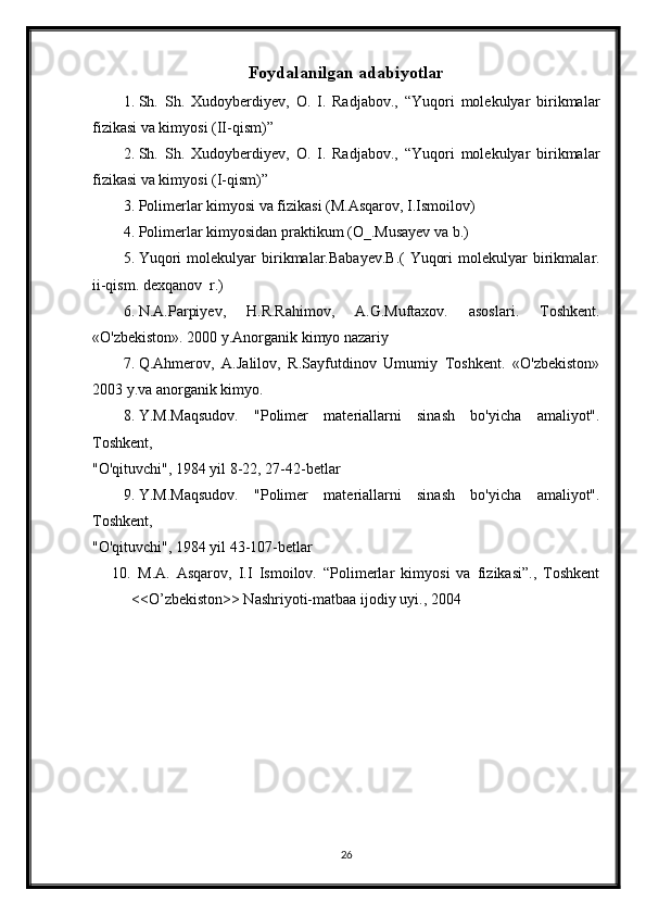 Foydalanilgan adabiyotlar
1. Sh.   Sh.   Xudoyberdiyev,   O.   I.   Radjabov.,   “Yuqori   molekulyar   birikmalar
fizikasi va kimyosi (II-qism)”
2. Sh.   Sh.   Xudoyberdiyev,   O.   I.   Radjabov.,   “Yuqori   molekulyar   birikmalar
fizikasi va kimyosi (I-qism)”
3. Polimerlar kimyosi va fizikasi (M.Asqarov, I.Ismoilov)
4. Polimerlar kimyosidan praktikum (O_.Musayev va b.)
5. Yuqori   molekulyar   birikmalar.Babayev.B.(   Yuqori   molekulyar   birikmalar.
ii-qism. dexqanov  r.)
6. N.A.Parpiyev,   H.R.Rahimov,   A.G.Muftaxov.   asoslari.   Toshkent.
«O'zbekiston». 2000 y.Anorganik kimyo nazariy 
7. Q.Ahmerov,   A.Jalilov,   R.Sayfutdinov   Umumiy   Toshkent.   «O'zbekiston»
2003 y.va anorganik kimyo.
8. Y.M.Maqsudov.   "Polimer   materiallarni   sinash   bo'yicha   amaliyot".
Toshkent,
"O'qituvchi", 1984 yil 8-22, 27-42-betlar
9. Y.M.Maqsudov.   "Polimer   materiallarni   sinash   bo'yicha   amaliyot".
Toshkent,
"O'qituvchi", 1984 yil 43-107-betlar
10.   M.A.   Asqarov,   I.I   Ismoilov.   “Polimerlar   kimyosi   va   fizikasi”.,   Toshkent
<<O’zbekiston>> Nashriyoti-matbaa ijodiy uyi., 2004
26