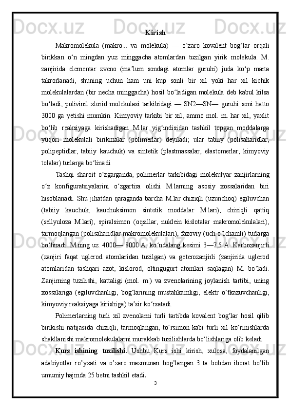 Kirish
Makromolekula   (makro...   va   molekula)   —   o zaro   kovalent   bog lar   orqaliʻ ʻ
birikkan   o n   mingdan   yuz   minggacha   atomlardan   tuzilgan   yirik   molekula.   M.	
ʻ
zanjirida   elementar   zveno   (ma lum   sondagi   atomlar   guruhi)   juda   ko p   marta	
ʼ ʻ
takrorlanadi,   shuning   uchun   ham   uni   kup   sonli   bir   xil   yoki   har   xil   kichik
molekulalardan (bir   necha  minggacha)  hosil  bo ladigan molekula  deb  kabul  kilsa	
ʻ
bo ladi,   polivinil   xlorid   molekulasi   tarkibidagi   —   SN2—SN—   guruhi   soni   hatto	
ʻ
3000   ga   yetishi   mumkin.   Kimyoviy   tarkibi   bir   xil,   ammo   mol.   m.   har   xil,   yaxlit
bo lib   reaksiyaga   kirishadigan   M.lar   yig indisidan   tashkil   topgan   moddalarga
ʻ ʻ
yuqori   molekulali   birikmalar   (polimerlar)   deyiladi;   ular   tabiiy   (polisaharidlar,
polipeptidlar,   tabiiy   kauchuk)   va   sintetik   (plastmassalar,   elastomerlar,   kimyoviy
tolalar) turlarga bo linadi.	
ʻ
Tashqi   sharoit   o zgarganda,   polimerlar   tarkibidagi   molekulyar   zanjirlarning	
ʻ
o z   konfiguratsiyalarini   o zgartira   olishi   M.larning   asosiy   xossalaridan   biri	
ʻ ʻ
hisoblanadi.  Shu  jihatdan  qaraganda   barcha   M.lar   chiziqli   (uzunchoq)  egiluvchan
(tabiiy   kauchuk,   kauchuksimon   sintetik   moddalar   M.lari),   chiziqli   qattiq
(sellyuloza   M.lari),   spiralsimon   (oqsillar,   nuklein   kislotalar   makromolekulalari),
tarmoqlangan (polisaharidlar makromolekulalari), fazoviy (uch o lchamli) turlarga	
ʻ
bo linadi. M.ning uz. 4000— 8000 A, ko ndalang kesimi 3—7,5 A. Karbozanjirli	
ʻ ʻ
(zanjiri   faqat   uglerod   atomlaridan   tuzilgan)   va   geterozanjirli   (zanjirida   uglerod
atomlaridan   tashqari   azot,   kislorod,   oltingugurt   atomlari   saqlagan)   M.   bo ladi.	
ʻ
Zanjirning   tuzilishi,   kattaligi   (mol.   m.)   va   zvenolarining   joylanish   tartibi,   uning
xossalariga   (egiluvchanligi,   bog larining   mustahkamligi,   elektr   o tkazuvchanligi,	
ʻ ʻ
kimyoviy reaksiyaga kirishiga) ta sir ko rsatadi.
ʼ ʻ
Polimerlarning   turli   xil   zvenolarni   turli   tartibda   kovalent   bog‘lar   hosil   qilib
birikishi   natijasida   chiziqli,   tarmoqlangan,   to‘rsimon   kabi   turli   xil   ko‘rinishlarda
shakllanishi makromolekulalarni murakkab tuzilishlarda bo‘lishlariga olib keladi.
Kurs   ishining   tuzilishi.   Ushbu   Kurs   ishi   kirish,   xulosa,   foydalanilgan
adabiyotlar   ro’yxati   va   o’zaro   mazmunan   bog’langan   3   ta   bobdan   iborat   bo’lib
umumiy hajmda 25 betni tashkil etadi . 
3 