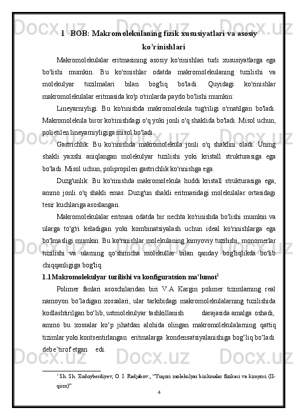 1 BOB: Makromolekulaning fizik xususiyatlari va asosiy
ko’rinishlari
Makromolekulalar   eritmasining   asosiy   ko'rinishlari   turli   xususiyatlarga   ega
bo'lishi   mumkin.   Bu   ko'rinishlar   odatda   makromolekulaning   tuzilishi   va
molekulyar   tuzilmalari   bilan   bog'liq   bo'ladi.   Quyidagi   ko'rinishlar
makromolekulalar eritmasida ko'p o'rinlarda paydo bo'lishi mumkin:
Lineyarniyligi:   Bu   ko'rinishda   makromolekula   tug'riligi   o'rnatilgan   bo'ladi.
Makromolekula biror ko'rinishdagi o'q yoki jonli o'q shaklida bo'ladi. Misol uchun,
polietilen lineyarniyligiga misol bo'ladi.
Gastrichlik:   Bu   ko'rinishda   makromolekula   jonli   o'q   shaklini   oladi.   Uning
shakli   yaxshi   aniqlangan   molekulyar   tuzilishi   yoki   kristall   strukturasiga   ega
bo'ladi. Misol uchun, polipropilen gastrichlik ko'rinishga ega.
Duzg'unlik:   Bu   ko'rinishda   makromolekula   huddi   kristall   strukturasiga   ega,
ammo   jonli   o'q   shakli   emas.   Duzg'un   shakli   eritmasidagi   molekulalar   ortasidagi
tesir kuchlariga asoslangan.
Makromolekulalar eritmasi  odatda bir nechta ko'rinishda bo'lishi  mumkin va
ularga   to'g'ri   keladigan   yoki   kombinatsiyalash   uchun   ideal   ko'rinishlarga   ega
bo'lmasligi mumkin. Bu ko'rinishlar molekulaning kimyoviy tuzilishi, monomerlar
tuzilishi   va   ularning   qo'shimcha   molekullar   bilan   qanday   bog'liqlikda   bo'lib
chiqqanligiga bog'liq.
1.1 Makromolekulyar tuzilishi va konfiguratsion ma’lumot 1
Polimer   fanlari   asoschilaridan   biri   V.A   Kargin   polimer   tizimlarning   real
namoyon   bo‘ladigan   xossalari,   ular   tarkibidagi   makromolekulalarning   tuzilishida
kodlashtirilgan bo‘lib, ustmolekulyar tashkillanish darajasida amalga oshadi,
ammo   bu   xossalar   ko‘p   jihatdan   alohida   olingan   makromolekulalarning   qattiq
tizimlar yoki kontsentirlangan eritmalarga kondensatsiyalanishiga bog‘liq bo‘ladi
deb e’tirof etgan edi.
1
  Sh. Sh. Xudoyberdiyev, O. I. Radjabov., “Yuqori molekulyar birikmalar fizikasi va kimyosi (II-
qism)”
4