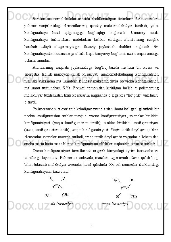 Bundan   makromolekulalar   asosida   shakllanadigan   tizimlarni   fizik   xossalari
polimer   zanjirlaridagi   elementlarning   qanday   makromolekulyar   tuzilish,   ya’ni
konfiguratsiya   hosil   qilganligiga   bog‘liqligi   anglanadi.   Umumiy   holda
konfiguratsiya   tushunchasi   molekulani   tashkil   etadigan   atomlarning   issiqlik
harakati   tufayli   o‘zgarmaydigan   fazoviy   joylashish   shaklini   anglatadi.   Bir
konfiguratsiyadan ikkinchisiga o‘tish faqat kimyoviy bog‘larni uzish orqali amalga
oshishi mumkin.
Atomlarning   zanjirda   joylashishiga   bog‘liq   tarzda   ma’lum   bir   xossa   va
energetik   faollik   namoyon   qilish   xususiyati   makromolekulaning   konfiguratsion
tuzilishi   yuzasidan   ma’lumotdir.   Bunday   makromolekula   bo‘yicha   konfiguratsion
ma’lumot   tushunchasi   S.Ya.   Frenkel   tomonidan   kiritilgan   bo‘lib,   u   polimerning
molekulyar tuzilishidan fizik xossalarini anglashda o‘ziga xos “ko‘prik” vazifasini
o‘taydi.
Polimer tarkibi takrorlanib keladigan zvenolardan iborat bo‘lganligi tufayli bir
nechta   konfiguratsion   sathlar   mavjud:   zveno   konfiguratsiyasi;   zvenolar   birikishi
konfiguratsiyasi   (yaqin   konfiguratsion   tartib);   bloklar   birikishi   konfiguratsiyasi
(uzoq konfiguratsion tartib); zanjir konfiguratsiyasi. Yaqin tartib deyilgan qo‘shni
elementlar zvenolar nazarda tutiladi, uzoq tartib deyilganda zvenolar o‘lchamidan
ancha marta katta masofalarda konfiguratsion effektlar saqlanishi nazarda tutiladi.
Zveno   konfiguratsiyasi   tavsiflashda   organik   kimyodagi   ayrim   tushuncha   va
ta’riflarga tayaniladi. Polimerlar sintezida, masalan,  uglerovodrodlarni qo‘sh bog‘
bilan   tutashib   molekulyar   zvenolar   hosil   qilishida   ikki   xil   izomerlar   shakllardagi
konfiguratsiyalar kuzatiladi:
5 